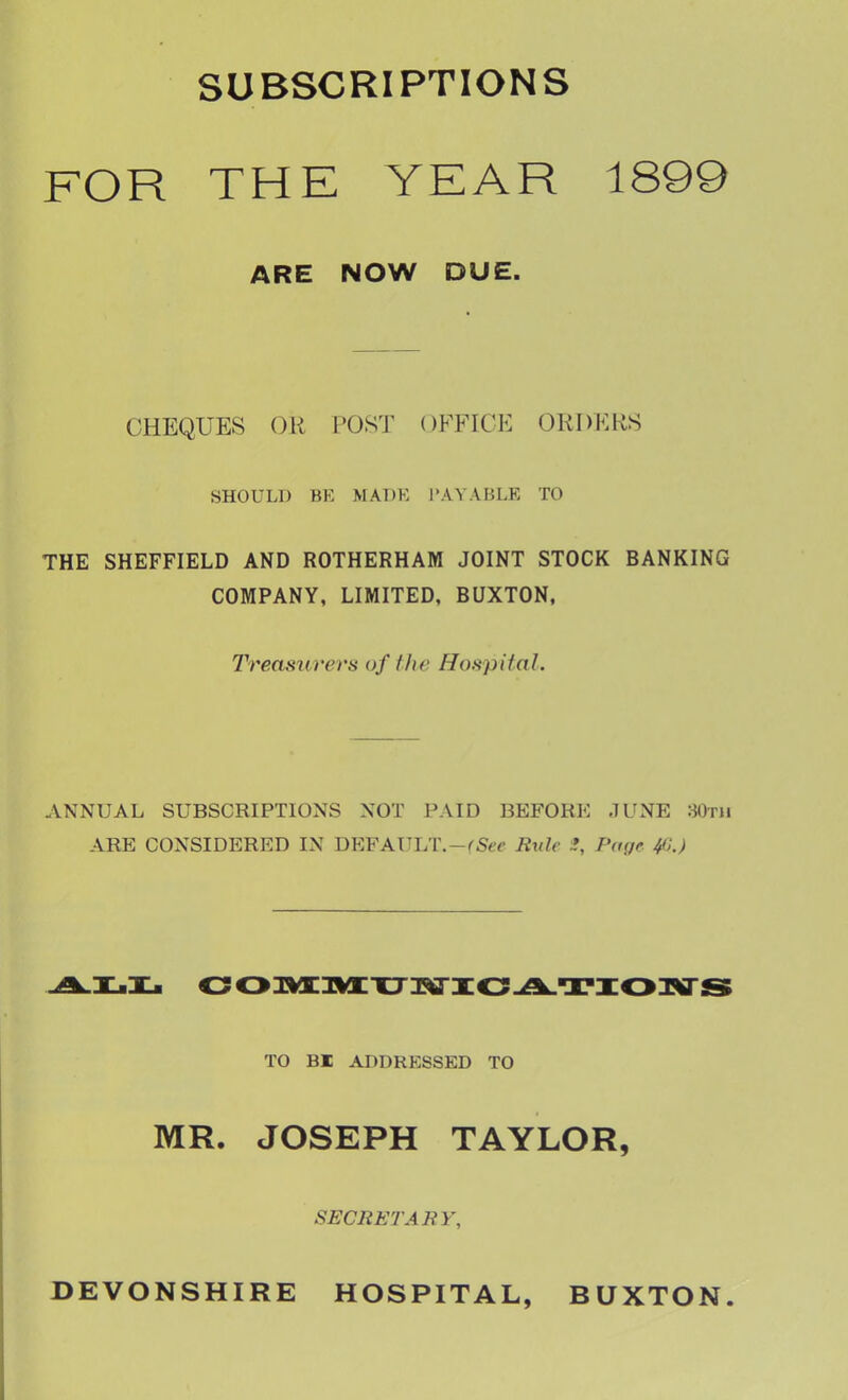 SUBSCRIPTIONS FOR THE YEAR 1899 ARE NOW DUE. CHEQUES OR POST OFFICE ORDERS SHOULD BE MADE PAYABLE TO THE SHEFFIELD AND ROTHERHAM JOINT STOCK BANKING COMPANY, LIMITED, BUXTON. Treasurers of the Hospital. ANNUAL SUBSCRIPTIONS NOT PAID BEFORE JUNE 80th ARE CONSIDERED IN DEFAULT.-cSeJC Rule *, Page 41JJ TO BI ADDRESSED TO MR. JOSEPH TAYLOR, SECRETARY, DEVONSHIRE HOSPITAL, BUXTON.