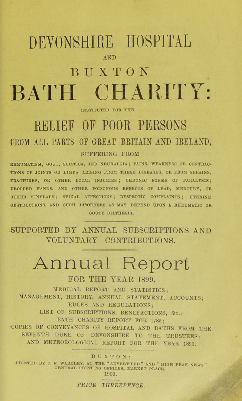 DEVONSHIRE HOSPITAL AND BUXTON BATH CHARITY: INSTITUTED FOB THE RELIEF OF POOR PERSONS FROM ALL PARTS OF GREAT BRITAIN AND IRELAND, SUFFEEING FROM RHEUMATISM, GOUT, SCIATICA, AND NEURALGIA ; PAINS, WEAKNESS OK CONTRAC- TIONS OF JOINTS OR LIMUS ARISING FROM THESE DISEASES, OR FROM SPRAINS, FRACTURES, OR OTHER LOCAL INJURIES ; CHRONIC FORMS OF PARALYSIS; DROPPED HANDS, AND OTHER POISONOUS EFFECTS OF LEAD, MERCURY, OR OTHER MINERALS ; SPINAL AFFECTIONS; DYSPEPTIC COMPLAINTS ; UTERINE OBSTRUCTIONS, AND SUCH DISORDERS AS MAY DEPEND UPON A RHEUMATIC OR GOUTY DIATHESIS. SUPPORTED BY ANNUAL SUBSCRIPTIONS AND VOLUNTARY CONTRIBUTIONS. Annual Report FOR THE YEAR 1899. MEDICAL REPORT AND STATISTICS; MANAGEMENT, HISTORY, ANNUAL STATEMENT, ACCOUNTS; RULES AND REGULATIONS; LIST OF SUBSCRIPTIONS, BENEFACTIONS, &c.; BATH CHARITY REPORT FOR 1785; COPIES OF CONVEYANCES OF HOSPITAL AND BATHS FROM THE SEVENTH DUKE OF DEVONSHIRE TO THE TRUSTEES; AND METEOROLOGICAL REPORT FOR THE YEAR 1899. ' BUXTON: -PKINTED BY C. F. WABDLEY, AT THE ADVERTISER AND HIGH PEAK NEWS GENERAL PRINTING OFFICES, MARKET PLACE. 1900. PRICE THREEPENCE.