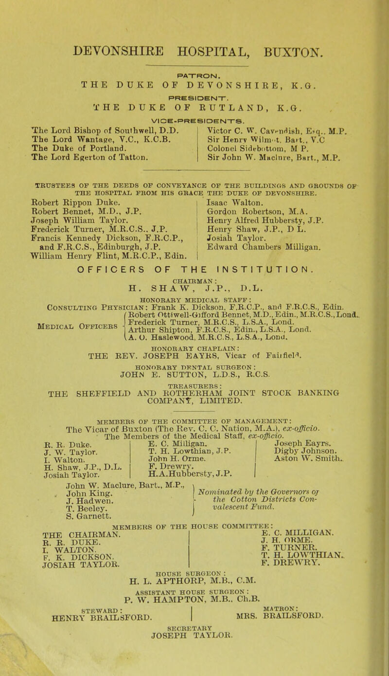 DEVONSHIRE HOSPITAL, BUXTON. PATRON. THE DUKE OF DEVONSHIRE, K.G. PRESIDEN-r. THE DUKE OF RUTLAND, K.G. VIOE-RRESIDENTS. The Lord Bishop of Southwell, D.D. Victor C. W. Cav^iirfish. Esq.. M.P, The Lord Wantage, V.C.. K.C.B. Sir Henrv Wilm. t. Bait., V.C The Duke of Portland. Colonel Sidebntiom, M P. The Lord Efjerton of Tatton. Sir John W. Miiclnre, Bart., M.P. TBUSTEES OP THE DEEDS OP CONVEYANCE OF THE BUILDINGS AND GBOtrNDS OP THE HOSPITAL FBOM HIS GBAOE THE DUKE OP DEVONSHIRE. Robert Rippon Duke. Robert Bennet, M.D., J.P. Joseph William Taylor. Frederick Turner, M.R.C.S.. J.P. Francis Kennedy Dickson, F.R.C.P., and F.R.C.S., Edinburgh, J.P. WiUiam Henry Flint, M.R.C.P., Edin. OFFICERS OF THE INSTITUTION Isaac Walton. Gordon Robertson, M.A. Henry Alfred Hubbersty, J.P. Henry Shaw, J.P., D L. Josiah Taylor. Edward Chambers Milligan. H, CHAIRMAN : SHAW, J.P.. D.L. HONOEAEY MEDICAL STAFF : Consulting Physician : Frank K. Dickson, F.R.C.P., anri F.B.C.S., Edin. (Robert Ottiwell-Gifford Bennet, M.D., Edin., M.R.C.S.,Lona. MpnirAT OFFirFRS \ Trederick Turner, M.R.C.S., L.S.A., Lond. medical Officebs ^ J^J.^;^^ Shipton, F.R.C.S., Edin., L.S.A., Lond. \A. O. Haslewood, M.R.C.S., L.S.A., Lonu. HONOBARY chaplain: THE REV. JOSEPH EAYR8, Vicar of Faiifiel''. HONORABY dental SUEGEON: JOHN E. SUTTON, L.D.S., R.C.S. TBEASUEBBS : THE SHEFFIELD AND ROTHEBHAM JOINT STOCK BANKING COMPANY, LIMITED. MEMBEBS OF THE COMMITTEE OP MANAGEMENT: The Vicar of Buxton (The Rev. C. C. Nation, M.A.), ex-offido. The Members of the Medical Staff, ex-offlcio. E. C. Milligan. I Joiseph Eayrs. T. H. Lowthian, J.P. Digby Johnson. John H. Orme. | Aston W. Sniitli.. F. Drewry. H.A.Hubbersty,J.P. Maclure, Bart., M.P., \ Nominated bij the Governor oj ^ tixe Cotton Districts Con- j valescent Fund. D.L. R. R. Duke. J. W. Taylor. I. Walton. H. Shaw, J.P. Josiah Taylor. John W. . John King. J. Hadwen. T. Beeley. S. Garnett. THE CHAIRMAN. R. R. DUKE. I. WALTON. F. K. DICKSON. JOSIAH TAYLOR. MEMBKRS OF THE HOUSE COMMITTEE! E. C. MILLIGAN. J. H. OKME. F. TURNER. T. H. LOW'THIAN. F. DREA\ RY. HOUSE SUBGEON: H. L. APTHORP, M.B., CM. ASSISTANT HOUSE SURGEON : P. W. HAMPTON, M.B.. Ch.B. STEWARD : HENRY BRAILSFORD. MRS. matron: BRAILSFORD. SECBETABY JOSEPH TAYLOR.