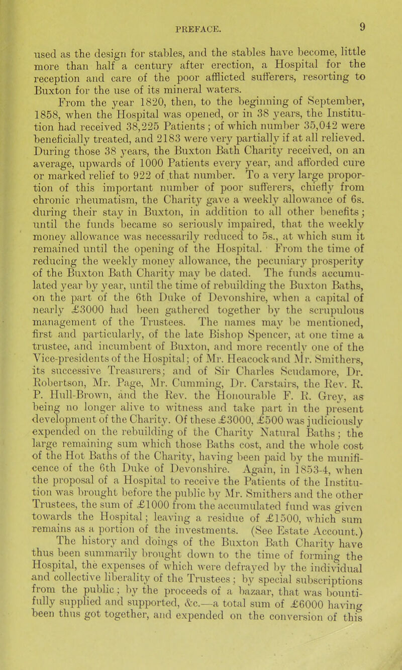 used as the design for stables, and the stables have become, little more than half a century after erection, a Hospital for the reception and care of the poor afflicted sufferers, resorting to Buxton for the use of its mineral waters. From the year 1820, then, to the beginning of September, 1858, when the Hospital Avas opened, or in 38 years, the Institu- tion had received 38,225 Patients; of which number 35,042 were beneficially treated, and 2183 were very partially if at all relieved. During those 38 years, the Buxton Bath Charity received, on an average, upwards of 1000 Patients every year, and afforded cure or marked relief to 922 of that number. To a very large propor- tion of this important inimber of poor sufferers, chiefly from chronic rheumatism, the Chaiity gave a Aveekly allowance of 6s. during their stay in Buxton, in addition to all other l)enefits; until the funds became so seriously impaired, that the Aveekly money allowance was necessarily reduced to 5s., at which sum it remained until the opening of the Hospital. From the time of rediicing the weekly money alloAvance, the pecuniary pi osperity of the Buxton Bath Charity may be dated. The funds accumu- lated year hy year, until the time of rebuilding the Buxton Baths, on the part of the 6th Duke of Devonshire, when a capital of nearly £3000 had been gathered together by the scrupulous manaijement of the Trustees. The names mav l)e mentioned, first and particularly, of the late Bishop Spencer, at one time a trustee, and incumbent of Buxton, and more recently one of the Vice-presidents of the Hospital; of Mr. Heacockand Mr. Smithers, its successive Treasurers; and of Sir Charles Scudamore, Dr. Robertson, Mr. Page, Mr. Cuniming, Dr. Carstairs, the Kev. R. P. Hull-Brown, ixud the Rev. the Honourable F. R. Grey, as being no longer alive to witness and take part in the present development of the Charity. Of these £3000, £500 Avas judiciously expended on the rebuilding of the Charity Natural Baths; the large remaining sum Avhich those Baths cost, and the Avhole cost of the Hot Baths of the Charity, having been paid by the munifi- cence of the 6th Duke of Devonshire. Again, in 1853-4, Avhen the proposal of a Hospital to receive the Patients of the Institu- tion was brought before the public by Mr. Smithers and the other Trustees, the sum of £1000 from the accumulated fund was given toAvards the Hospital; leaving a residue of £1500, which sum remains as a portion of the investments. (See Estate Account.) The history and doings of the Buxton Bath Charity have thus been summarily bi-ought doAvn to the time of forming the Hospital, the expenses of Avhich Avere defrayed l)v the individual and collective liberality of the Trustees; by special subscriptions from the public; by the proceeds of a bazaar, that Avas bounti- fully supplied and supported, &c.—a total sum of £6000 liaving been thtis got together, and expended on the conversion of this