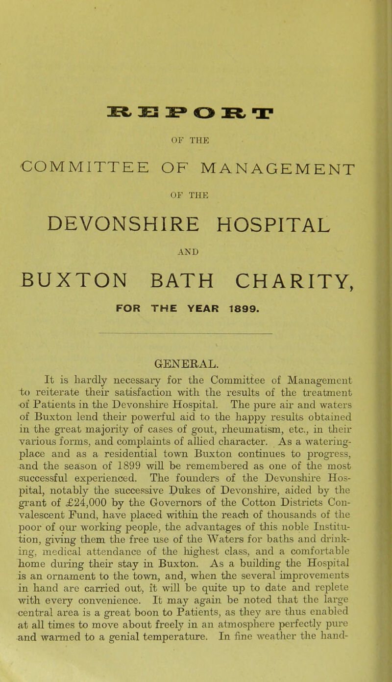 OF THE COMMITTEE OF MANAGEMENT OF THE DEVONSHIRE HOSPITAL AND BUXTON BATH CHARITY, FOR THE YEAR 1899. GENERAL. It is hardly necessary for the Committee of Management ix) reiterate their satisfaction with the results of the treatment of Patients in the Devonsliire Hospital. The pure air and waters of Buxton lend their powerful aid to the happy results obtained in the great majoiity of cases of gout, rheumatism, etc., in tlieir various forms, and complaints of alhed character. As a watering- place and as a residential town Buxton continues to progi-ess, and the season of 1899 wiU be remembered as one of tlie most successful experienced. The founders of the Devonshire Hos- pital, notably the successive Dukes of Devonshii-e, aided by the gi'ant of £24,000 by the Governors of the Cotton Districts Con- valescent Fund, have placed within the reach of thousands of the poor of our working people, the advantages of this noble Institu- tion, giving them the free use of the Waters for baths and drink- ing, medical attendance of the liighest class, and a comfortable home during their stay in Buxton. As a building the Hospital is an ornament to the town, and, when the several improvements in hand are carried out, it will be quite up to date and replete with every convenience. It may again be noted that the large central area is a great boon to Patients, as they are thus enabled at all times to move abovit freely in an atmosphere perfectly pure and wanned to a genial temperature. In fine weather the hand-