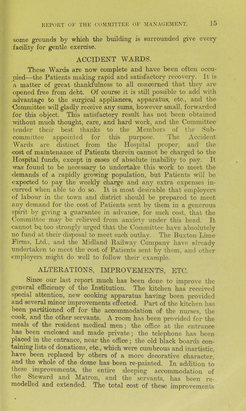 some grounds by which the building is surrounded give every facihty for gentle exercise. ACCIDENT WARDS. These Wards are now complete and have been often occu- pied—the Patients making rapid and satisfactory recovery. It is a matter of great thankfulness to all concerned that they are opened free from debt. Of coxurse it is still possible to add with -advantage to the surgical appliances, apparatus, etc., and the •Committee will gladly receive any sums, however small, foi-warded for this object. This satisfactory result has not been obtained without much thought, care, and hard work, and the Committee tender their best thanks to the Members of the Sub- committee appointed for this pui^pose. The Accident Wards are distinct from the Hospital proper, and tlie •cost of maintenance of Patients therein cannot be charged to the Hospital funds, except in cases of absolute inabihty to pay. It was foimd to be necessary to undertake this work to meet the ■demands of a rapidly growing population, but Patients will be expected to pay the weekly charge and any extra ex{>enses in- cun-ed when able to do so. It is most desirable that employers of labour in the town and district should be prepared to meet -any demand for the cost of Patients sent by them in a generous spirit by giving a guarantee in advance, for such cost, that the Committee may be relieved from anxiety under this head. It ■cannot bQ too strongly m-ged thfit the Committee have absolutely no fund at their cUsposal to meet such outlay. The Buxton Lime Firms, Ltd., and the Midland Railway Company have already undertaken to meet the cost of Patients sent by t^hem, and other employers might do well to follow their example. ALTERATIONS, IMPROVEMENTS, ETC. Since our last report much has been done to improve the general eflBiciency of the Institution. The kitchen has received special attention, new cooking apparatus having been provided a-nd several minor improvements effected. Part of the kitchen has been partitioned off for the accommodation of the niirses, the cook, and the other servants. A room has been proAaded for the meals of the resident medical men; the ofiice at the entrance has been enclosed and made private; the telephone has been placed in the entrance, near the office; the old black boards con- taining Hsts of donations, etc., which were cumbrous and inartistic, have been replaced by others of a more decorative character,' and the whole of the dome has been re-painted. In addition to these improvements, the entire sleeping accommodation of the Steward and Matron, and the servants, has been re- modelled and extended. The total cost of these unprovements