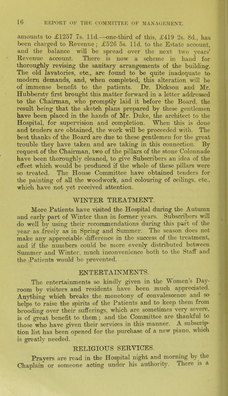 amounts to £1257 7s. lid.—one-third of this, £419 2s. 8d., has been charged to Revenue; £526 5s. lid. to the Estate account, and the balance will be spread over the next two yeans' Revenue accoimt. There is now a scheme in hand for thoroughly revising the sanitary arrangements of the building. The old lavatories, etc., are foimd to be quite inadequate to modem demands, and, when completed, this alteration will be of immense benefit to the patients. Dr. Dickson and Mr. Hubbersty first brought this matter forward in a letter addressed to the Chairman, who promptly laid it before the Board, the result being that the sketch plans prepared by these gentlemen have been placed in the hands of Mr. Duke, the architect to the Hospital, for supervision and completion. When this is done and tenders are obtained, the work will be proceeded with. The best thanks of the Board are due to these gentlemen for the great trouble they have taken and are taking in this connection. By request of the Chairman, two of the pillars of the stone Colonnade have been thoroughly cleaned, to give Subscribers an idea of the effect which would be produced if the whole of these pillars were so treated. The House Committee have obtained tenders for the painting of all the woodwork, and colouring of ceilings, etc., which have not yet received attention. WINTER TREATMENT. More Patients have visited the Hospital during the Autumn and early part of Winter than in former years. Subscribers will do well by using their recommendations during this part of the year as freely as in Spring and Summer. The season does not make any appreciable difference in the success of the treatment, and if the numbers could be more evenly distributed between Summer and Winter, much inconvenience both to the Staff and the Patients would be prevented. ENTERTAINMENTS. The entertainments so kindly given in the Women's Day- x-oom by visitors and residents have been much appreciated. Anything which breaks the monotony of convalescence and so helps to raise the spirits of the Patients and to keep them from brooding over their sufferings, which are sometimes very severe, is of great benefit to them; and the Committee are thankful to those who have given their services in this manner. A subscrip- tion list has been opened for the purchase of a new piano, which is greatly needed. RELIGIOUS SERVICES. Prayers are read in the Hospital night and morning by the Chaplain or someone acting under his authorit^^ There is a
