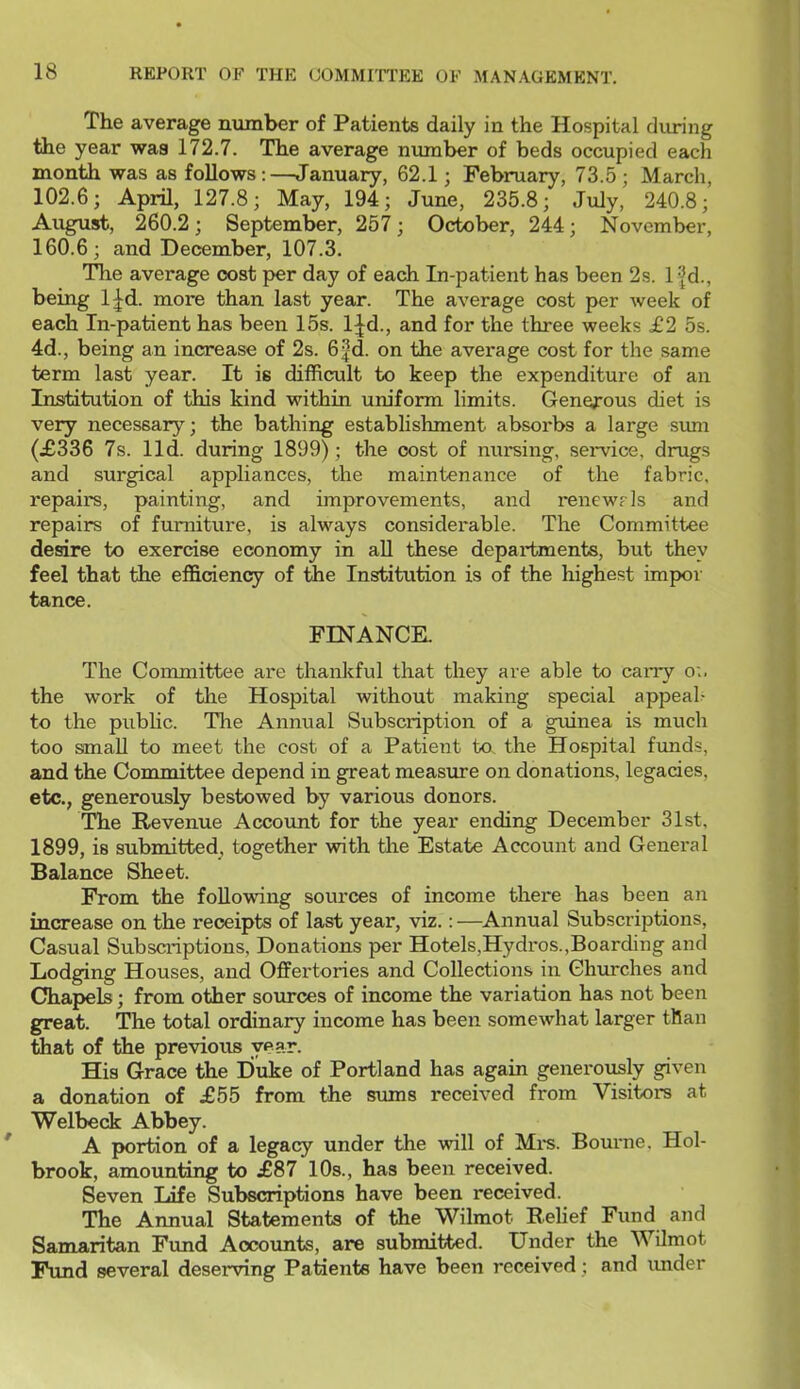 The average number of Patients daily in the Hospital during the year was 172.7. The average number of beds occupied each month was as follows:—January, 62.1; February, 73.5; March, 102.6; April, 127.8; May, 194; June, 235.8; July, 240.8; August, 260.2; September, 257; October, 244; November, 160.6; and December, 107.3. The average cost per day of each In-patient has been 2s. Ifd., being l^d. more than last year. The average cost per week of each In-patient has been 15s. l|^d., and for the three weeks £2 5s. 4d., being an increase of 2s. 6^d. on the average cost for the same term last year. It is difficult to keep the expenditure of an Institution of this kind within uniform limits. Generous diet is very necessary; the bathing establishment absorbs a large sum (£336 7s. lid. during 1899); the cost of nursing, service, drugs and surgical appliances, the maintenance of the fabric, repairs, painting, and improvements, and renew? Is and repairs of furniture, is always considerable. The Committee desire to exercise economy in aU these departments, but they feel that the efficiency of the Institution is of the highest impoi- tance. FINANCK The Committee are thankful that they are able to cai-ry o;. the work of the Hospital without making special appeal? to the public. The Annual Subscription of a gxdnea is much too small to meet the cost of a Patient to the Hospital fimds, and the Committee depend in great measure on donations, legacies, etc., generously bestowed by various donors. The Revenue Account for the year ending December 31st, 1899, is submitted, together with tlie Estate Account and General Balance Sheet. From the following sources of income there has been an increase on the receipts of last year, viz.: —Annual Subscriptions, Casual Subsci-iptions, Donations per Hotels,Hydros.,Boarding and Lodging Houses, and Offertories and Collections in Churches and Chapels; from other sources of income the variation has not been great. The total ordinary income has been somewhat larger than that of the previous ypar. His Grace the Duke of Portland has again generously given a donation of £55 from the sums received from Visitors at Welbeck Abbey. A portion of a legacy under the will of Mi-s. Bourne. Hol- brook, amounting to £87 10s., has been received. Seven life Subscriptions have been received. The Annual Statements of the Wilmot Relief Fund and Samaritan Fund Accounts, are submitted. Under the Wilmot Fund several deserving Patients have been received; and imder