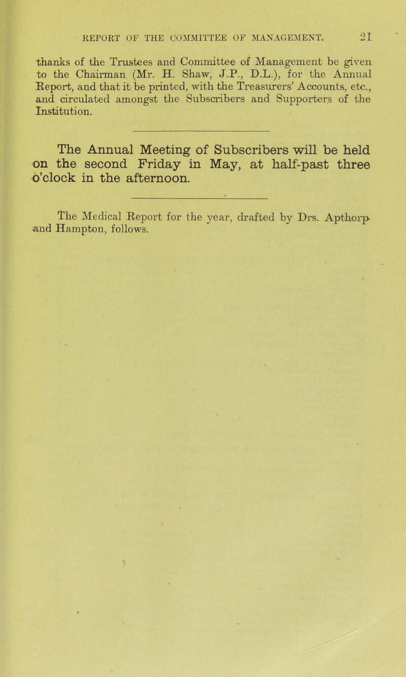 thanks of the Trustees and Committee of Management be given to the Chairman (Mr. H. Shaw, J.P., D.L.), for the Annual Report, and that it he printed, with the Treasiu-ers' Accounts, etc., and circulated amongst the Subscribers and Supporters of the Institution. The Annual Meeting of Subscribers will be held on the second Friday in May, at half-past three o'clock in the afternoon. The Medical Report for the year, drafted by Drs. Apthoip and Hampton, follows.