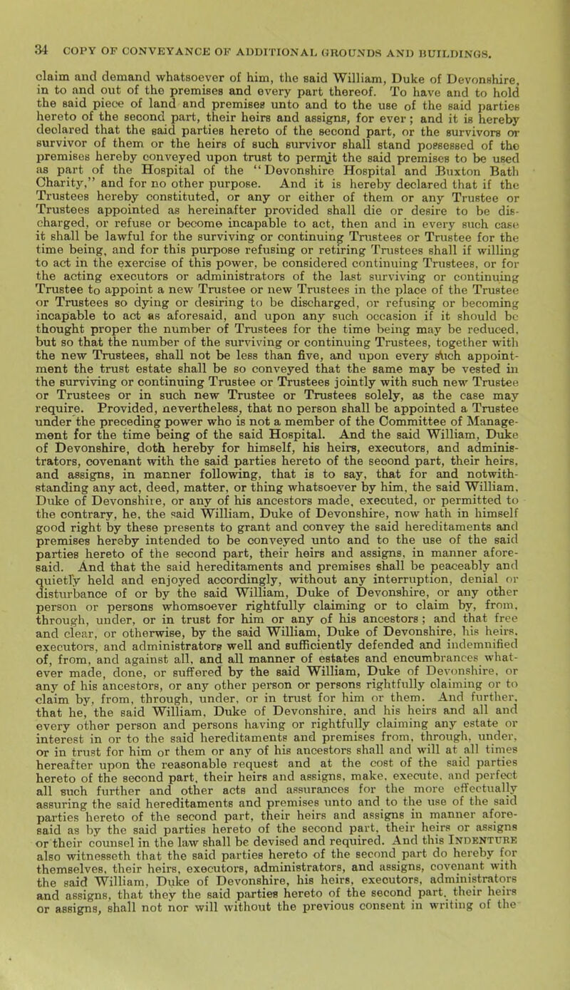 claim and demand whatsoever of him, the said William, Duke of Devonshire, in to and out of the premises and every part thereof. To have and to hold the said piece of land and premises unto and to the use of the said parties hereto of the second part, their heirs and assigns, for ever; and it is hereby declared that the said parties hereto of the second part, or the survivors or survivor of them or the heirs of such survivor shall stand poesessed of the premises hereby conveyed upon trust to pern\it the said premises to be used as part of the Hospital of the Devonshire Hospital and Buxton Bath Charity. and for no other purpose. And it is hereby declared that if the Trustees hereby constituted, or any or either of them or any Trustee or Trustees appointed as hereinafter provided shall die or desire to be dis- charged, or refuse or become incapable to act, then and in every such cast' it shall be lawful for the surviving or continuing Trustees or Trustee for the time being, and for this purpose refusing or retiring Trustees shall if willing to act in the exercise of this power, be considered continuing Trustees, or for the acting executors or administrators of the last surviving or continuing Trustee to appoint a new Trustee or new Trustees in the place of the Trustee or Trustees so dying or desiring to be discharged, or refusing or becoming incapable to act as aforesaid, and upon any such occasion if it should be thought proper the number of Trustees for the time being may be reduced, but so that the number of the surviving or continuing Trustees, together witli the new Trustees, shall not be less than five, and upon every Aich appoint- ment the trust estate shall be so conveyed that the same may be vested in the surviving or continuing Trustee or Trustees jointly with such new Trustee or Trustees or in such new Trustee or Trustees solely, as the case may require. Provided, nevertheless, that no person shall be appointed a Trustee under the preceding power who is not a member of the Committee of Manage- ment for the time being of the said Hospital. And the said William, Duke of Devonshire, doth hereby for himself, his heirs, executors, and adminis- trators, covenant with the said parties hereto of the second part, their heirs, and assigns, in manner following, that is to say. that for and notwith- standing any act, deed, matter, or thing whatsoever by him. the said William. Duke of Devonshiie, or any of his ancestors made, executed, or permitted to the contrary, he. the <!aid William. Duke of Devonshire, now hath in himself good right by these presents to grant and convey the said hereditaments and premises hereby intended to be conveyed unto and to the use of the said parties hereto of the second part, their heirs and assigns, in manner afore- said. And that the said hereditaments and premises shall be peaceably and quietly held and enjoyed accordingly, without any interruption, denial or disturbance of or by the said William, Duke of Devonshire, or any other person or persons whomsoever rightfully claiming or to claim by, from, through, under, or in trust for him or any of his ancestors ; and that free and clear, or otherwise, by the said William, Duke of Devonshire, his heirs, executors, and administrators well and sufficiently defended and indemnified of, from, and against all. and all manner of estates and encumbrances what- ever made, done, or suffered by the said William, Duke of Devonshire, or any of his ancestors, or any other person or persons rightfully claiming or to claim by, from, through, under, or in trust for him or them. And further, that he, the said William. Duke of Devonshire, and his heirs and all and every other person and persons having or rightfully claiming any estate or interest in or to the said hereditaments and premises from, through, under, or in trust for him or them or any of his ancestors shall and will at all times hereafter upon the reasonable request and at the cost of the said parties hereto of the second part, their heirs and assigns, make, execute, and perfect all such further and other acts and assurances for the more effectually assuring the said hereditaments and premises unto and to the use of the said parties hereto of the second part, their heirs and assigns in manner afore- said as by the said parties hereto of the second part, their heirs or assigns or their counsel in the law shall be devised and required. And this Indenture also witnesseth that the said parties hereto of the second part do hereby for themselves, their heirs, executors, administrators, and assigns, covenant with the said William, Duke of Devonshire, his heirs, executors, administrators and assigns, that they the said parties hereto of the second part, their heirs or assigns, shall not nor will without the previous consent in writing of the