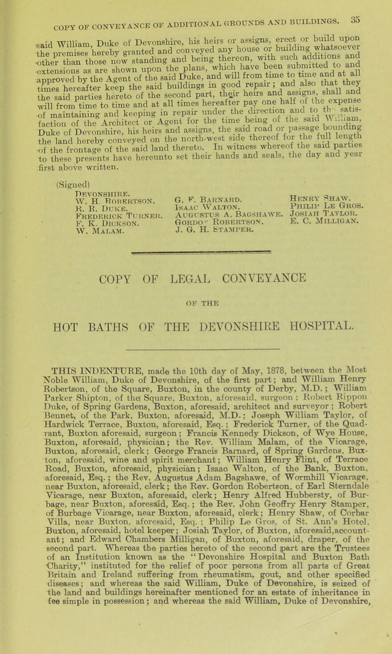 first above written. (Signed) Devonshire, w. h. rohektson. K. K. Duke. Frederick Tkhner. F. K. DiUKSON. W. Malam. G. F. Barnard. Henry Shaw. Isaac Walton. Philip Le Gros, Algi stus a. Bagsiiaave. Josiah Taylor. Gordo- Robertson. E. C. Milltgan. J. G. H. fcTAMI'ER. COPY OF LEGAL CONVEYANCE OF THE HOT BATHS OF THE DEVONSHIRE HOSPITAL. THIS INDENTURE, made the 10th day of May, 1878, between the Most Noble William, Duke of Devonshire, of the first part; and William Henry Robertson, of the Square, Buxton, in the county of Derby, M.D.; William Parker Shipton, of thel Square, Buxton, aforesaid, surgeon : Robert Rippon Duke, of Spring Gardens, Buxton, aforesaid, architect and surv eyor; Robert Bennet, of the Park, Buxton, aforesaid, M.D.; Joseph William Taylor, of Hardwick Terrace, Buxton, aforesaid. Esq.; Frederick Turner, of the Quad- rant, Buxton aforesaid, surgeon; Francis Kennedy Dickson, of Wye House, Buxton, aforesaid, physician; the Rev. William Malam, of the Vicarage, Buxton, aforesaid, clerk; Greorge Francis Baraard, of Spring Gardens. Bux- ton, aforesaid, wine and spirit merchant; William Henry Ilint, of Terrace Road, Buxton, aforesaid, physician; Isaac Walton, of the Bank, Buxton, aforesaid, Esq.; the Rev. Augustus Adam Bagshawe. of Wormhill Vicarage, near Buxton, aforesaid, clerk; the Rev. Gordon Robertson, of Earl Stemdale Vicarage, near Buxton, aforesaid, clerk; Henry Alfred Hubbersty, of Bur- bage, near Buxton, aforesaid, Esq.; the Rev. John GeoflFry Henry Stamper, of Burbage Vicarage, near Buxton, aforesaid, clerk; Henry Shaw, of Corbar Villa, near Buxton, aforesaid, Esq. : Philip Le Gros, of St. Ann's Hotel. Buxton, aforesaid, hotel keeper; Josiah Taylor, of Buxton, aforesaid,account- ant; and Edward Chambers Milligan, of Buxton, aforesaid, draper, of the second part. Whereas the parties hereto of the second part are the Trustees of an Institution known as the  Devonshire Hospital and Buxton Bath Charity, instituted for the relief of poor persons from all parts of Great Britain and Ireland suffering from rheumatism, gout, and other specified diseases; and whereas the said William, Duke of Devonshire, is seized of the land and bmldings hereinafter mentioned for an estate of inheritance in fee simple in possession; and whereas the said William, Duke of Devonshire,