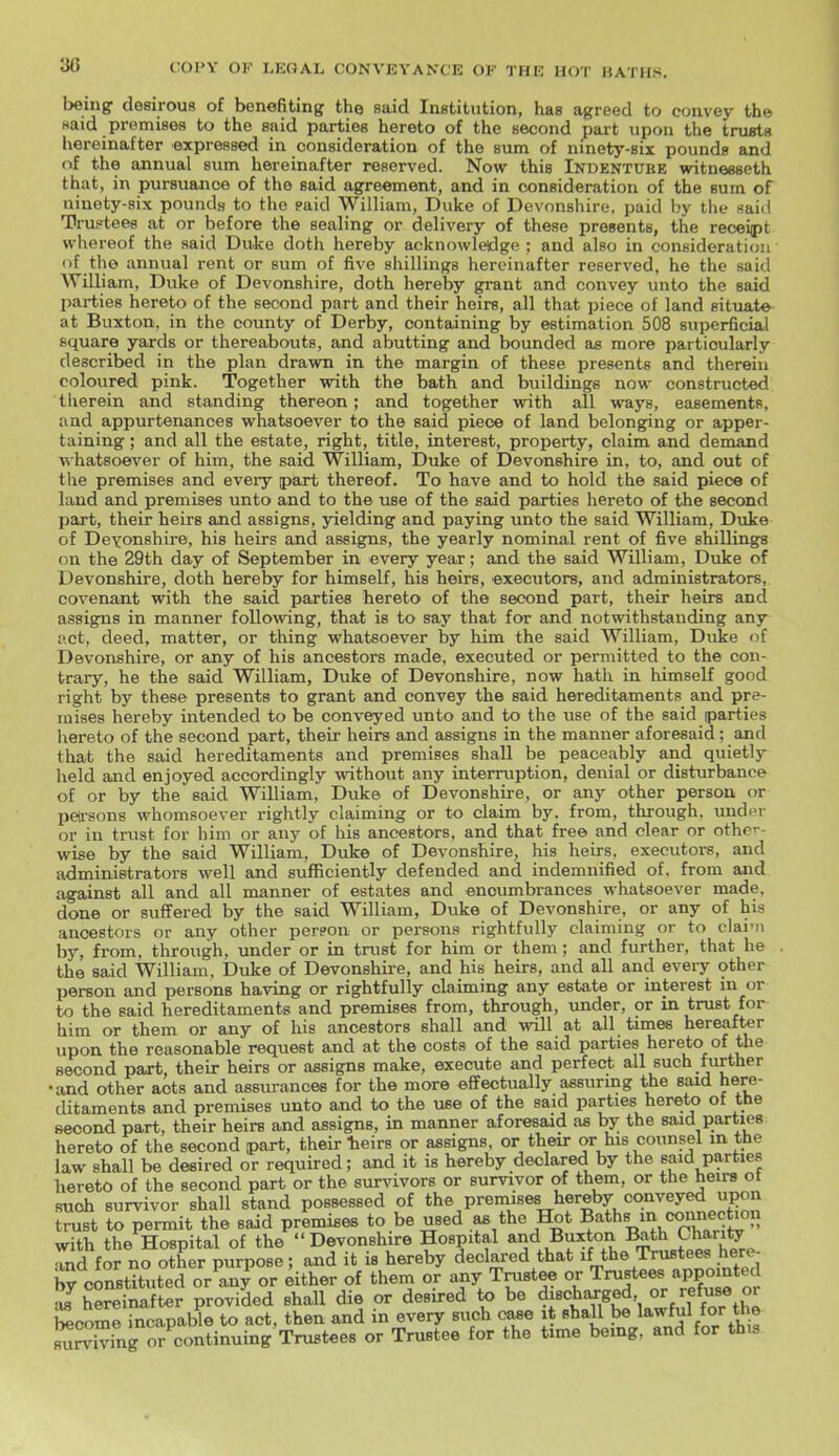 being desirous of benefiting the said Institution, has agreed to convey the said premises to the said parties hereto of the second part upon the trusts hereinafter expressed in consideration of the sum of ninety-six pounds and of the annual sum hereinafter reserved. Now this Indenture witneeseth that, in pursuance of the said agreement, and in consideration of the sum of ninety-six pounds to the paid William, Duke of Devonshire, paid by the said Trustees at or before the sealing or delivery of these presents, the receipt whereof the said Duke doth hereby acknowledge ; and also in consideration ■ of the annual rent or sum of five shillings hereinafter reserved, he the said William, Duke of Devonshire, doth hereby grant and convey unto the said parties hereto of the second part and their heirs, all that piece of land situate at Buxton, in the county of Derby, containing by estimation 508 superficial square yards or thereabouts, and abutting and bounded as more particularly described in the plan drawn in the margin of these presents and therein coloured pink. Together with the bath and buildings now constructed therein and standing thereon; and together with all ways, easements, and appurtenances whatsoever to the said piece of land belonging or apper- taining ; and all the estate, right, title, interest, property, claim and demand ■whatsoever of him, the said William, Duke of Devonshire in, to, and out of the premises and every part thereof. To have and to hold the said piece of land and premises unto and to the use of the said parties hereto of the second part, their heirs and assigns, yielding and paying unto the said William, Duke of Devonshire, his heirs and assigns, the yearly nominal rent of five shillings on the 29th day of September in every year; and the said William, Duke of Devonshire, doth hereby for himself, his heirs, executors, and administrators, covenant with the said parties hereto of the second part, their heirs and assigns in manner follovdng, that is to say that for and notwithstanding any- Rct, deed, matter, or thing whatsoever by him the said William, Duke of Devonshire, or any of his ancestors made, executed or permitted to the con- trary, he the said William, Duke of Devonshire, now hath in himself good right by these presents to grant and convey the said hereditaments and pre- mises hereby intended to be conveyed unto and to the use of the said parties hereto of the second part, their heirs and assigns in the manner aforesaid; and that the said hereditaments and premises shall be peaceably and quietly held and enjoyed accordingly without any interruption, denial or disturbance of or by the said William, Duke of Devonshire, or any other person or peirsons whomsoever rightly claiming or to claim by. from, through, under or in trust for him or any of his ancestors, and that free and clear or other- wise by the said William, Duke of Devonshire, his heirs, executors, and administrators well and sufficiently defended and indemnified of, from and against all and all manner of estates and encumbrances whatsoever made, done or suffered by the said William, Duke of Devonshire, or any of his ancestors or any other per?on or persons rightfully claiming or to clai'ii by, from, through, under or in trust for him or them; and further, that he . the said William, Duke of Devonshire, and his heirs, and all and every other person and persons having or rightfully claiming any estate or interest in or to the said hereditaments and premises from, through, under, or in trust for him or them or any of his ancestors shall and will at all times hereafter upon the reasonable request and at the costs of the said parties hereto of the second part, their heirs or assigns make, execute and perfect all such further •and other acts and assurances for the more effectually assuring the said here- ditaments and premises unto and to the use of the said parties hereto of the second part, their heirs and assigns, in manner aforesaid as by the said parties hereto of the second part, their heirs or assigns, or their or his counsel m the law shall be desired or required; and it is hereby declared by the said parties hereto of the second part or the survivors or survivor of them, or the heirs ot such survivor shall stand possessed of the premises hereby conveyed upon trust to permit the said premises to be used .a* the Hot Baths incomiection with the Hospital of the Devonshire Hospital and Buxton Bath Chari^ Tnd for no other purpose; and it is hereby declared that t^^^Tl^inointed by constituted or any or either of them or any Trustee or TniBtees appo nted thereinafter provided shall die or desired to be discharged or '■efuse or become incapable to act, then and in every such case it shall be lawful for the suSg or continuing Trustees or Trustee for the time being, and for this