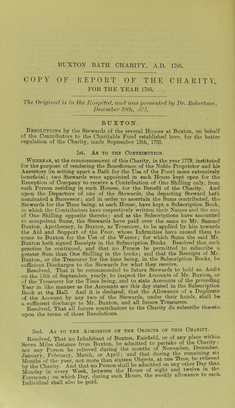 BUXTON BATH CHARITY, A.D. 1785. COPY OF REPORT OF THE CHARITY,. FOR THE YEAR 1785. The Original is in the Hospital, and was presented by Dr. Rohertton, December 29th, iS71. BUXTON. Resoltttions by the Stewards of the several Houses at Buxton, on behalf of the Contributors to the Charitable Fund established here, for the better regulation of the Charity, made September 13th, 1785. Ist. As TO THE CONTEIBTJTION. Whereas, at the commencement of this Charity, in the year 1779, instituted for the purpose of rendering the Beneficence of the Noble Proprietor and his Ancestors (in setting apart a Bath for the Use of the Poor) more extensively beneficial; two Stewards were appointed in each House kept open for the Reception of Company to receive a Contribution of One Shilling only, from each Person residing in such Houses, for the Benefit of the Charity. And upon the Departure of one of the Stewards, the departing Steward hath nominated a Successor; and in order to ascertain the Siuns contributed, the Stewards for the Time being, at each House, have kept a Subscription Book, in which the Contributors have respectively written their Names and the sum of One Shilling opposite thereto; and as the Subscriptions have amounted to competent SumB, the Stewards have paid over the same to Mr. Samuel Buxton, Apothecary, in Buxton, as Treasurer, to be applied by him towards the Aid and Support of the Poor, whose Infirmities have caused them to come to Buxton for the Use of the Waters ; for which Sums the said Mr. Buxton hath signed Receipts in the Subscription Books. Resolved that such practice be continued, and that no Person be permitted to subscribe a greater Sinn than One Shilling in the books; and that the Receipts of Mr. Buxton, or the Treasurer for the time being, in the Subscription Books, be sufficient Discharges to the Stewards for what they receive. Resolved, That it be recommended to future Stewards to hold an Audit on the 13th of September, yearly, to inspect the Accounts of Mr. Buxton,_ or nf the Treasurer for the Time being, and to state Accounts of the preceding Year in like manner as the Accounts are this day stated in the Subscription Book at the Hall. And it is declared, that the AJlowance of a Duplicate of the Account by any two of the Stewards, under their hands, shall be a sufficient discharge to Mr. Buxton, and all future Treasurers. Resolved, That all future contributors to the Charity do subscribe thoi-eto- upon the terms of these Resolutions. 2nd. As TO THE Admission of the Objects of this Chahitt. Resolved, That no Inhabitant of Buxton, Fairfield, or of any place within. Seven Miles distance from Buxton, be admitted to partake of the Chanty: nor any Person be relieved during the months of November, December. January, Febmary, March, or April; and that during the remaining six Months of the year, not more than sixteen Objects, at one Time be relieved by the Charity. And that no Person shall be admitted on any other Day than. Monday in every Week, between the Hours of eight and twelve m the Forenoon; on which Day, during such Hours, the weekly allowance to eaclv Individual shall also be paid.