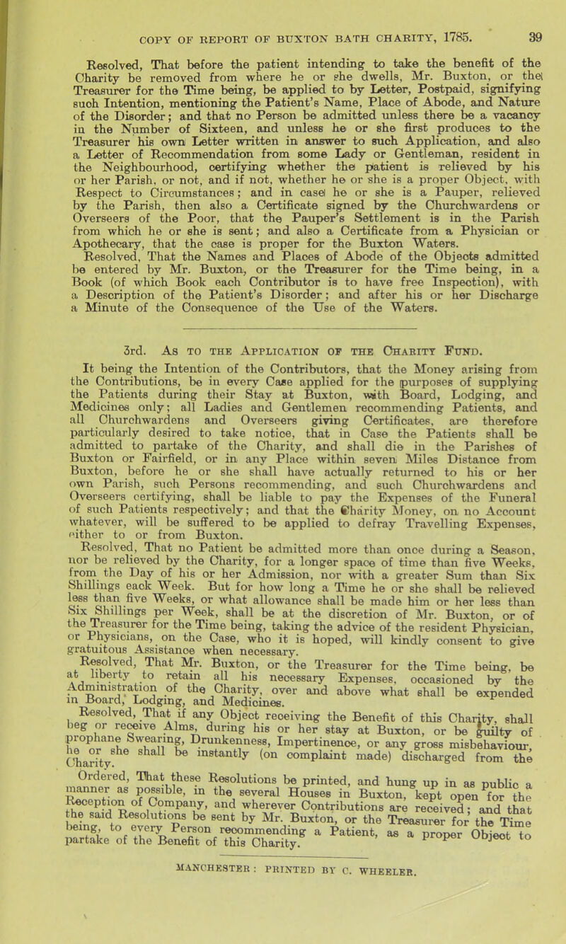 Resolved, That before the patient intending to take the benefit of the Charity be removed from where he or fhe dwells, Mr. Buxton, or thel Treasurer for the Time being, be applied to by Letter, Postpaid, signifying such Intention, mentioning the Patient's Name, Place of Abode, and Nature of the Disorder; and that no Person be admitted unless there be a vacancy iu the Number of Sixteen, and unless he or she first produces to the Treasurer his own Letter written in answer to such Application, and also a Letter of Recommendation from some Lady or Gentleman, resident in the Neighbourhood, certifying whether the patient is relieved by his or her Parish, or not, and if not, whether he or she is a proper Object, with Respect to Circumstances; and in easel he or she is a Pauper, relieved by the Parish, then also a Certificate signed by the Churchwardens or Overseers of the Poor, that the Pauper's Settlement is in the Parish from which he or she is sent; and also a Certificate from a Phj^ician or Apothecary, that the case is proper for the Buxton Waters. Resolved, That the Names and Places of Abode of the Objects admitted be entered by Mr. Buxton, or the Treasurer for the Time being, in a Book (of which Book each Contributor is to have free Inspection), with a Description of the Patient's Disorder; and after his or her Discharge a Minute of the Consequence of the Use of the Waters. 3rd. As TO THE Application of the Chahitt Fund. It being the Intention of the Contributors, that the Money arising from the Contributions, be in every Case applied for the purposes of supplying the Patients during their Stay at Buxton, with Board, Lodging, and Medicines only; all Ladies and Gentlemen recommending Patients, and all Churchwardens and Overseers giving Certificates, are therefore particularly desired to take notice, that in Case the Patients shall be admitted to pai-take of the Charity, and shall die in the Parishes of Buxton or Fairfield, or in any Place within seven Miles Distance from Buxton, before he or she shall have actually returned to his or her own Parish, such Persons recommending, and such Churchwardens and Overseers certifying, shall be liable to pay the Expenses of the Funeral of such Patients respectively; and that the Charity Money, on no Account whatever, will be suffered to be applied to defray Travelling Expenses, '•ithor to or from Buxton. Resolved, That no Patient be admitted more than once during a Season, nor be relieved by the Charity, for a longer space of time than five Weeks, from the Day of his or her Admission, nor with a greater Sum than Six Shillings eack Week. But for how long a Time he or she shall be relieved less than five Weeks, or what allowance shall be made him or her less than Six Shillings per Week, shall be at the discretion of Mr. Buxton, or of the Treasurer for the Time being, taking the advice of the resident Physician, or Physicians, on the Case, who it is hoped, will kindly consent to give gratuitous Assistance when necessary. Resolved, That Mr. Buxton, or the Treasurer for the Time being, be • ^^'T necessary Expenses, occasioned by the Administration of the Charity, over and above what shall be expended in Board, Lodging, and Medicinee. Resolved, That if any Object receiving the Benefit of this Charity, shall beg or revive Alms during his or her stay at Buxton, or be |uUty of h«°o^'''«L f fr^' ^^^kenness, Impertinence, or any gross misbehaviour, he or she shall be instantly (on complaint made) discharged from X Ordered, That these Resolutions be printed, and hung up in as pubUc a manner as possible, m the several Houses in Buxton, kept open ^for the f^t^d^R^ll^r'^^T' ^ wherever Contributions ar^ rec^eivedfand that the said Resolutions be sent by Mr. Buxton, or the Treasurer for the Time being to every Pe^on recommending a Patient, as a propel ObiUt^o partake of the Benefit of this Charity. I^roper ^jojeot to MANCHESTER : PRINTED BY C. WHEELER.