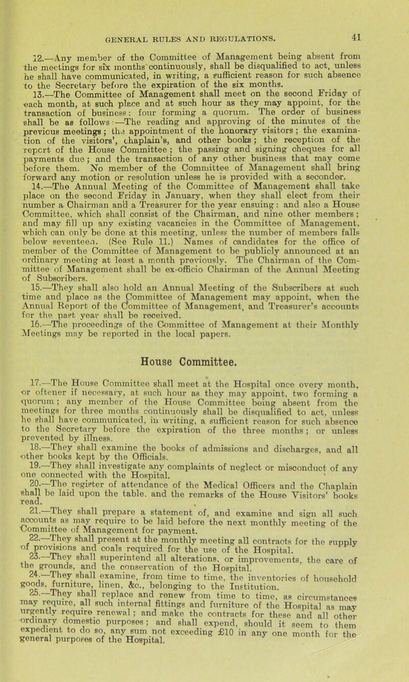 12. —Any member of the Committee of Management being absent from the meetings for six months continuously, shall be disqualified to act, unless he shall have communicated, in writing, a eufficient reason for such absence to the Secretary before the expiration of the six months. 13. —The Committee of Management shall meet on the second Friday of •each month, at such place and at such hour as they may appoint, for the transaction of business: four forming a quorum. The order of business shall be as follows:—^The reading and approving of the minutes of the previous meetings; thv3 appointment of the honorary visitors; the examina- tion of the visitors', chaplain's, and other books; the reception of the Tcpcrt of the House Committee ; the passing and signing cheques for all payments due; and the transaction of any other business that may come before them. No member of the Committee of Management shall bring forward any motion or resolution unless he is provided with a seconder. 14. —The Annual Meeting of the Committee of Management shall take place on the second Friday in January, when they shall elect from their number a Chairman ancl a Treasurer for the year ensuing: and also a House Committee, which shall consist of the Chairman, and nine other members; and may fill up any existing vacancies in the Committee of Management, which call only be done at this meeting, unless the number of members falls below seventeen. (See Rule 11.) Names of candidates for the office of member of the Committee of Management to be publicly announced at an ordinary meeting at least a month previously. The Chairman of the Com- mittee of Management shall be ex-officio Chairman of the Annual Meeting of Subscribers. 15. —They shall also hold an Annual Meeting of the Subscribers at such time and place as the Committee of Management may appoint, when the Annual Report of the Committee of Management, and Treasurer's accounts for the paft year shall be received. 16. —The proceedings of the Committee of Management at their Monthly Meetings may be reported in the local papers. House Committee. 17. —The House Committee shall meet at the Hospital once every month, or oftener if necessary, at such hour as they may appoint, two forming a quorum ; any member of the House Committee being absent from the meetings for three months continuously shall be disqualified to act, unless he ehall have communicated, in writing, a sufficient reason for such absence to the Secretary before the expiration of the three months; or unless prevented by illness. 18. —They shall examine the books of admissions and discharges, and all other books kept by the Officials. 19. —They shall investigate any complaints of neglect or misconduct of any one connected with the Hospital. 20. —The regi?ter of attendance of the Medical Officers and the Chaplain shall be laid upon the table, and the remarks of the House Visitors' books read. 21—They shall prepare a statement of. and examine and sign all such accounts as may require to be laid before the next monthly meeting of the •Committee of Management for payment. 22. —They shall present at the monthly meeting all contracts for the supply Vrovmons and coals required for the use of the Hospital. 23. —They shall superintend all alterations, or improvements, the care of the grounds, and the conservation of the Hospital. ^ ^^^^^ examine, from time to time, the inventories of household ^°oc ' belonging to the Institution. 25.—They shall replace and renew from time to time, as circumstances may require, all such internal fittings and furniture of the Hospital as may urgently require renewal; and make the contracts for these and all other ordinary domestic purposes; and shall expend, should it seem to them expedient to do so any sum not exceeding £10 in any one month for the general purposes of the Hospital.