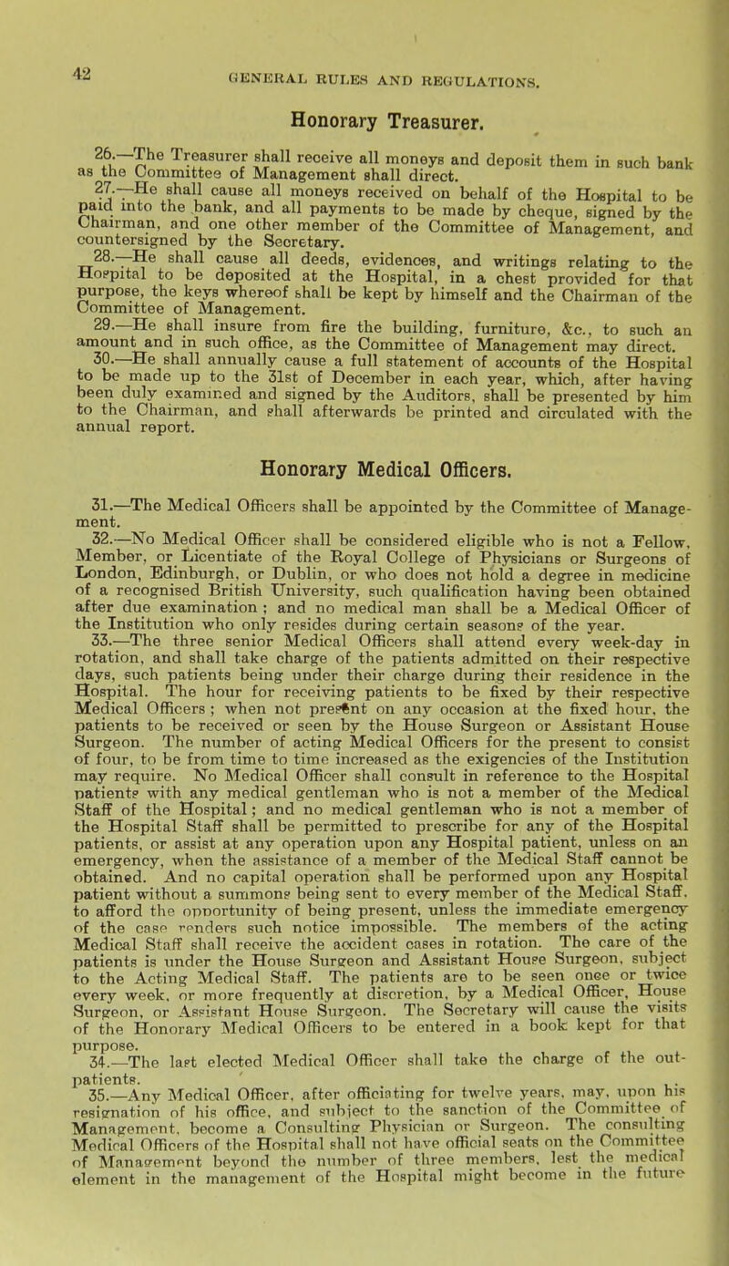 Honorary Treasurer. ^Pu~^^® Treasurer shall receive all moneys and deposit them in such bank as the Committee of Management shall direct. 27. —He shall cause all moneys received on behalf of the Hospital to be paid into the bank, and all payments to be made by cheque, signed by the Chairman, and one other member of the Committee of Management aad countersigned by the Secretary. 28. —He shall cause all deeds, evidences, and writings relating to the Ho?pital to be deposited at the Hospital, in a chest provided for that purpose, the keys whereof bhall be kept by himself and the Chairman of the Committee of Management. 29. —He shall insure from fire the building, furniture, &c., to such an amount and in such office, as the Committee of Management may direct. 30. —He shall annually cause a full statement of accounts of the Hospital to be made up to the 31st of December in each year, which, after having been duly examined and signed by the Auditors, shall be presented by him to the Chairman, and shall afterwards be printed and circulated with the annual report. Honorary Medical Officers. 31. —The Medical Officers shall be appointed by the Committee of Manage- ment. 32. —No Medical Officer shall be considered eligible who is not a Fellow. Member, or Licentiate of the Royal College of Physicians or Surgeons of London, Edinburgh, or Dublin, or who does not hold a degree in medicine of a recognised British University, such qualification having been obtained after due examination ; and no medical man shall be a Medical Officer of the Institution who only resides during certain season? of the year. 33. —The three senior Medical Officers shall attend every week-day in rotation, and shall take charge of the patients admitted on their respective days, such patients being under their charge during their residence in the Hospital. The hour for receiving patients to be fixed by their respective Medical Officers ; when not present on any occasion at the fixed hour, the patients to be received or seen by the House Surgeon or Assistant House Surgeon. The number of acting Medical Officers for the present to consist of four, to be from time to time increased as the exigencies of the Institution may reqviire. No Medical Officer shall consult in reference to the Hospital patient? with any medical gentleman who is not a member of the Medical Staff of the Hospital; and no medical gentleman who is not a member of the Hospital Staff shall be permitted to prescribe for any of the Hospital patients, or assist at any operation upon any Hospital patient, unless on an emergency, when the assistance of a member of the Medical Staff cannot be obtained. And no capital operation shall be performed upon any Hospital patient without a summon? being sent to every member of the Medical Staff, to afford the opportunity of being present, unless the immediate emergency of the cnsp rpnders such notice impossible. The members of the acting Medical Staff shall receive the accident cases in rotation. The care of the patients is under the House Surgeon and Assistant Houpe Surgeon, subject to the Acting Medical Staff. The patients are to be seen once or twice every week, or more frequently at discretion, by a Medical Officer, House Surgeon, or Assistant House Surgeon. The Secretary will cause the visits of the Honorary Medical Officers to be entered in a book kept for that purpose. 34. _The last elected Medical Officer shall take the charge of the out- patients. 35. —Any Medical Officer, after officiating for twelve years, may, upon his resiirnatinn of his office, and subiect to the sanction of the Committee of Management, become a Consulting Physician or Surgeon. The consulting Medical Officers of the Hospital shall not have official seats on the Committee of Manao-emont beyond the number of three members, lest the medical element in the management of the Hospital might become m the future
