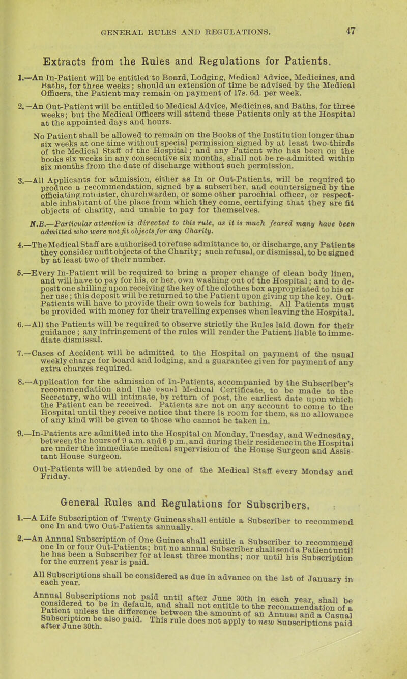 Extracts from the Rules and Regulations for Patients. 1. —An In-Patient will be entitled to Board, Lodgirg, Medical Advice, Medicines, and i^aths, for three weeks; should an extension of time be advised by the Medical OflScers, the Patient may remain on payment of ITs. 6d. per week. 2. —An Out-Patient will be entitled to Medical Advice, Medicines, and Baths, for three weeks; but the Medical Officers will attend these Patients only at the Hospital at the appointed days and hours. No Patient shaU be allowed to remain on the Books of the Institution longer than six weeks at one time without special permission signed by at least two-thirds of the Medical Staff of the Hospital; and any Patient who has been on the books six weeks in any consecutive six months, shall not be re-admitted within six months from the date of discharge without such permission. 3. _A11 Applicants for admission, eitlier as In or Out-Patients, will be required to produce a recommendation, signed by a subscriber, and countersigned by the officiating minister, churcliwarden, or some other parochial officer, or respect- able inhabitant of the place from which they come, certifying that they are fit objects of charity, and unable to pay for themselves. K.B.—Particular attention is directed to this rule, as it is much feared many have been admitted who were not fit objects for any Charity. 4. —TheMedical Staff are authorised to refuse admittance to, or discharge, any Patients they consider unfit objects of the Charity; such refusal, or dismissal, to be signed by at least two of their number. 6.—Every In-Patient will be required to bring a proper change of clean body linen, and will have to pay for his, or her, own washing out of the Hospital; and to de- posit one shilling upon receiving the key of the clothes box appropriated to his or her use; this deposit wiU be returned to the Patient upon giving up the key. Out- Patients will have to provide their own towels for bathing. All Patients must be provided with money for their travelling expenses when leaving the Hospital. 6. —All the Patients will be required to observe strictly the Rules laid down for their guidance; any infringement of the rules will render the Patient liable to imme- diate dismissal. 7. —Cases of Accident will be admitted to the Hospital on payment of the usual weekly charge for board and lodging, and a guarantee given for payment of any extra charges required. 8. —Application for the admission of In-Patients, accompanied by the Subscriber's recommendation and the usual Mt-dica] Certificate, to be made to the Secretary, who will intimate, by retuni of post, the earliest date upon which the Patient can be received. Patients are not on any account to come to tho Hospital until they receive notice that there is room for them, as no allowance of any kind will be given to those who cannot be taken in. 9. —In-Patients are admitted into the Hospital on Monday, Tuesday, and Wednesday between the hours of 9 a.m. and 6 p.m., and during their residence in the Hospital are under the immediate medical supervision of the House Surgeon and Assis- tant House Surgeon. Out-Patients will be attended by one of the Medical Staff every Monday and General Rules and Regulations for Subscribers. 1. —A Life Subscription of Twenty GuineasshaU entitle a Subscriber to recommend one In and two Out-Patients aimually. 2. -An Annual Subscription of One Guinea shaU entitle a Subscriber to recommend one In or four Out-Patients; but no annual Subscriber shall send a Patient until he has been a Subscriber for at least three months; nor until his Subscription for the current year is paid. xi'uiuu All Subscriptions shall be considered as due in advance on the 1st of January in Annual Subscriptions not paid until after June 30th in each year shall be considered to be in default, and shaU not entitle to the recommendation of a Patient unless the difference between the amount of an Annual and a Casual affelTuSth' ^'^ ^Pl-^y *° '^fiW' SuDscStionB Pafd