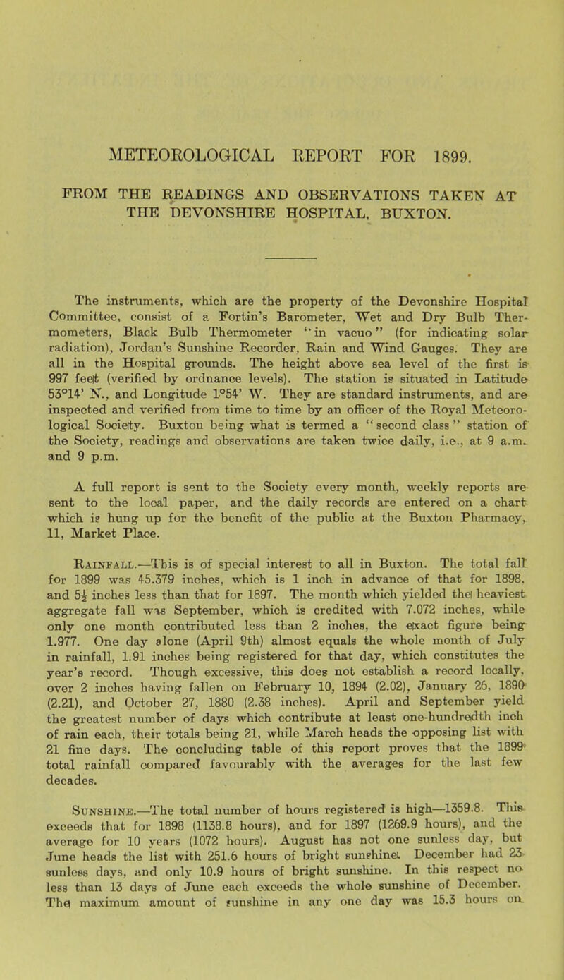 METEOROLOGICAL REPORT FOR 1899. FROM THE READINGS AND OBSERVATIONS TAKEN AT THE DEVONSHIRE HOSPITAL, BUXTON. The instniments, which are the property of the Devonshire Hospital Committee, consist of a Fortin's Barometer, Wet and Dry Bulb Ther- mometers, Black Bulb Thermometer '' in vacuo (for indicating solar radiation), Jordan's Sunshine Recorder. Rain and Wind Gauges. They are all in the Hospital grounds. The height above sea level of the first iff 997 feeit (verified by ordnance levels). The station is situated in Latitude 55°14' N., and Longitude 1°54' W. They are standard instruments, and are inspected and verified from time to time by an officer of the Royal Meteoro- logical Socielty. Buxton being what is termed a  second class  station of the Society, readings and observations are taken twice daily, i.e., at 9 a.m^ and 9 p.m. A full report is sent to the Society every month, weekly reports are sent to the local paper, and the daily records are entered on a chart which i? hung up for the benefit of the public at the Buxton Pharmacy, 11, Market Place. RainfaU/.—^Tbis is of special interest to all in Buxton. The total fall for 1899 was 45.379 inches, which is 1 inch in advance of that for 1898. and 5i inches less than that for 1897. The month which yielded thel heaviest aggregate fall was September, which is credited with 7.072 inches, while only one month contributed less than 2 inches, the eixact figure being- 1.977. One day alone (April 9th) almost equals the whole month of July in rainfall, 1.91 inches being registered for that day, which constitutes the year's record. Though excessive, this does not establish a record locally, over 2 inches having fallen on February 10, 1894 (2.02), January 26, ISgO (2.21), and October 27, 1880 (2.38 inches). April and September yield the greatest number of days which contribute at least one-hundreidth inch of rain each, their totals being 21, while March heads the opposing list with 21 fine days. The concluding table of this report proves that the 1899- total rainfall compared favourably with the averages for the last few decades. Sunshine.—The total number of hours registered is high—1359.8. Tim exceeds that for 1898 (1138.8 hours), and for 1897 (1269.9 hours), and the average for 10 years (1072 hours). August has not one sunless day. but June heads the list with 251.6 hours of bright sunshineL December had 23 sunless days, and only 10.9 hours of bright sunshine. In this respect no less than 13 days of June each exceeds the whole sunshine of December. Th0 maximiun amount of sunshine in any one day was 15.3 hours on.