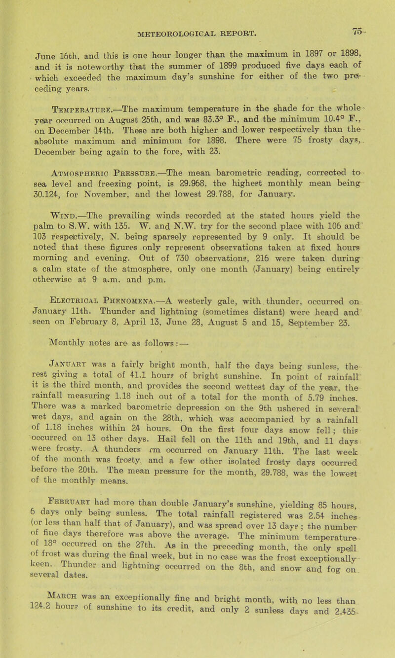 June 16th, and this is one hour longer than the maximum in 1897 or 1898, and it is noteworthy that the summer of 1899 produced five days each of which exceeded the maximum day's sunshine for either of the two pre(- ceding years. Temperature.—The maximum temperature in the shade for the whole- yeiar occurred on Aug^ust 25th, and was 83.3-° F., and the minimum 10.4° F., on December 14th. These are both higher and lower respectively than the • absolute maximum and minimum for 1898. There were 75 frosty days,. Decembeir being again to the fore, with 23. Atmospheric Pressttre.—^The mean barometric reading, corrected to sea level and freezing point, is 29.968. the highept monthly mean being 30.124-, for November, and thel lowest 29.788. for January. Wind.—The prevailing winds recorded at the stated hours yield the palm to S.W. with 135. W. and N.W. try for the second place with 106 and 103 respectively, N. being sparsely represented by 9 only. It should be noted that these figures only represent observations taken at fixed hours morning and evening. Out of 730 observation?, 216 were taken during a calm state of the atmosphere, only one month (January) being entirely otherwise at 9 a.m. and p.m. Electrical Phenomena.—A westerly gale, with thunder, occurred on January 11th. Thunder and lightning (sometimes distant) were heard and seen on February 8, April 13, Juno 28, August 5 and 15, September 23. Monthly notes are as follows: — J.4NTTART was a fairly bright month, half the days being sunless, the rest giving a total of 41.1 hour? of bright sunshine. In point of rainfall' it is the third month, and provides the second wettest day of the yeiar, the rainfall measuring 1.18 inch out of a total for the month of 5.79 inches. There was a marked barometric depression on the 9th ushered in seiveral wet days, and again on the 28th, which was accompanied by a rainfall of 1.18 inches within 24 hours. On the first four days snow fell; this occurred on 13 other days. Hail fell on the 11th and 19th, and 11 days were frosty. A thunders cm occurred on January 11th. The last week of the month was frosty and a few other isolated frosty days occurred before the 20th. The mean pressure for the month, 29.788, was the loweet of the monthly means. Febhuart had more than double January's sunshine, yielding 85 hours, 6 days only being sunless. The total rainfall registered was 2.54 inches (or loss than half that of January), and was spread over 13 days; the number of fine days therefore was above the average. The minimum temperature of 18° occurred on the 27th. As in the preceding month, the only spedl of frost was during the final week, but in no case was the frost exceptionally keen. Thunder and lightning occurred on the 8th, and snow and ioe on seveiral dates. io. ^t^^ ^^.^ '''' exceptionally fine and bright month, with no less than 124.2 hour? of sunshine to its credit, and only 2 sunless days and 2.435