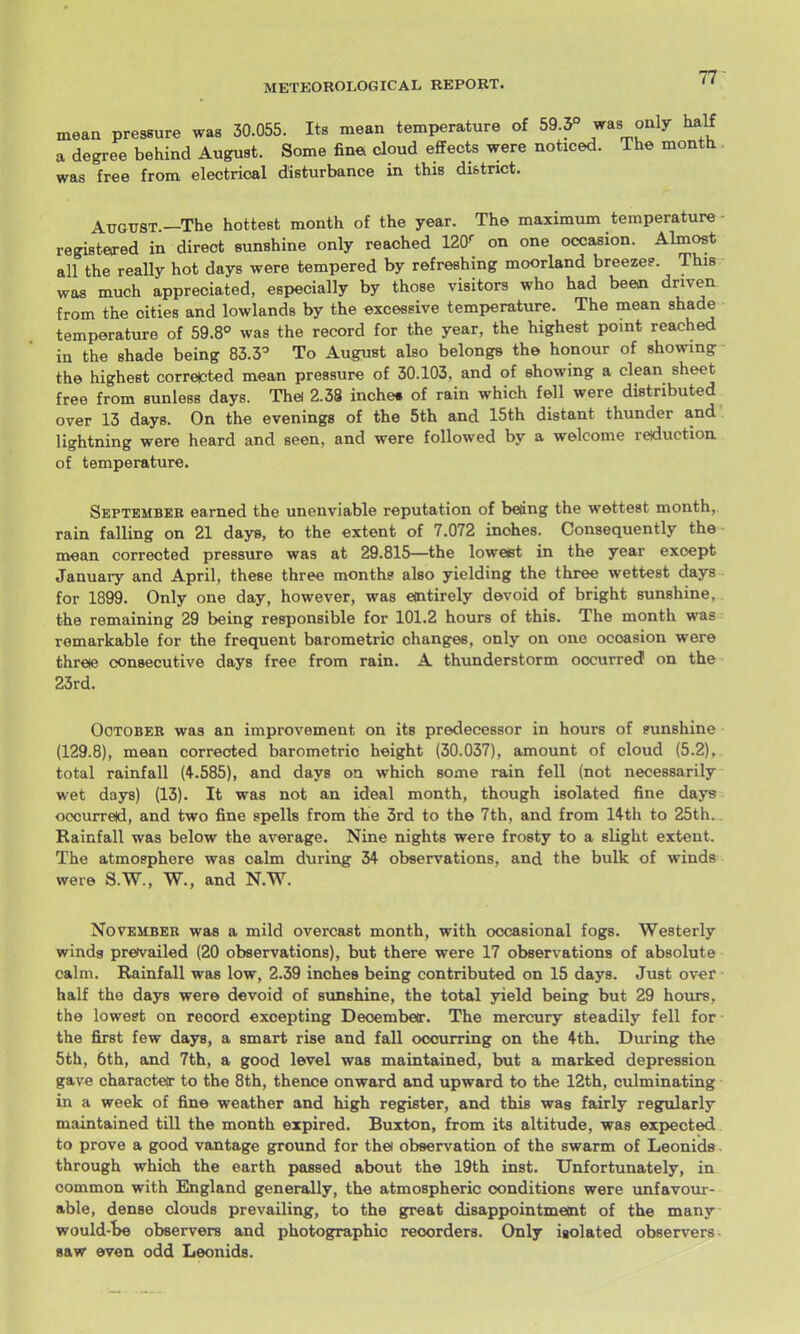 mean pressure was 30.055. Its mean temperature of 59.5° ^as only half a degree behind August. Some fin« cloud effects were noticed. The month was free from electrical disturbance in this district. August.—The hottest month of the year. The maximum temperature registered in direct sunshine only reached 120^ on one occasion. Almost all the really hot days were tempered by refreshing moorland breezee. This was much appreciated, especially by those visitors who had been driven from the cities and lowlands by the excessive temperature. The mean shade temperature of 59.8° was the record for the year, the highest point reached in the shade being 83.3^ To August also belongs the honour of showing the highest corrected mean pressure of 30.103, and of showing a clean sheet free from sunless days. Thei 2.38 inche* of rain which fell were distributed over 13 days. On the evenings of the 5th and 15th distant thunder and lightning were heard and seen, and were followed by a welcome reiduction of temperature. September earned the unenviable reputation of being the wettest month, rain falling on 21 days, to the extent of 7.072 inches. Consequently the mean corrected pressure was at 29.815—the loweist in the year except January and April, these three month? also yielding the three wettest days for 1899. Only one day, however, was emtirely devoid of bright sunshine, the remaining 29 being responsible for 101.2 hours of this. The month was remarkable for the frequent barometric changes, only on one occasion were threie consecutive days free from rain. A thtmderstorm occurred on the 23rd. OoTOBEK was an improvement on its predecessor in hours of sunshine (129.8), mean corrected barometric height (30.037), amount of cloud (5.2), total rainfall (4.585), and days on which some rain fell (not necessarily wet days) (13). It was not an ideal month, though isolated fine days occurred, and two fine spells from the 3rd to the 7th, and from 14th to 25th. Rainfall was below the average. Nine nights were frosty to a slight extent. The atmosphere was calm during 34 observations, and the bulk of winds were S.W., W., and N.W. November was a mild overcast month, with occasional fogs. Westerly winds pretvailed (20 observations), but there were 17 observations of absolute calm. Rainfall was low, 2.39 inches being contributed on 15 days. Just ov«r half the days were devoid of sunshine, the total yield being but 29 hours, the lowest on record excepting Deoembeir. The mercury steadily fell for the first few days, a smart rise and fall occurring on the 4th. During the 5th, 6th, and 7th, a good level was maintained, but a marked depression gave charactet to the 8th, thence onward and upward to the 12th, culminating in a week of fine weather and high register, and this was fairly regularly maintained till the month expired. Buxton, from its altitude, was expected to prove a good vantage ground for thei observation of the swarm of Leonids through which the earth passed about the 19th inst. Unfortunately, in common with England generally, the atmospheric conditions were unfavoui- able, dense clouds prevailing, to the great disappointment of the many would-I)e observers and photographic recorders. Only isolated observers- saw even odd Leonids.