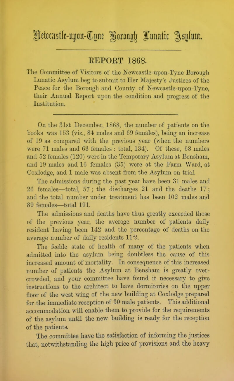 ItetoCitstle-upoii-iiLjinc gorouglj f nimtic %B\}\m. REPORT 1868. The Committee of Visitors of the Newcastle-upon-Tyne Borough Lunatic Asylum beg to submit to Her Majesty's Justices of the Peace for the Borough and County of Newcastle-upon-Tyne, their Annual Eeport upon the condition and progress of the Institution. On the 31st December, 1868, the number of patients on the books was 153 (viz., 84? males and 69 females), being an increase of 19 as compared with the previous year (when the numbers were 71 males and 63 females : total, 134). Of these, 68 males and 52 females (120) were in the Temporary Asylum at Bensham, and 19 males and 16 females (35) were at the Farm Ward, at Coxlodge, and 1 male was absent from the Asylum on trial. The admissions during the past year have been 31 males and 26 females—total, 57 ; the discharges 21 and the deaths 17; and the total number under treatment has been 102 males and 89 females—total 191. The admissions and deaths have thus greatly exceeded those of the previous year, the average number of patients daily resident having been 142 and the percentage of deaths on the average number of daily residents 119. The feeble state of health of many of the patients when admitted into the asylum being doubtless the cause of this increased amount of mortality. In consequence of this increased number of patients the Asylum at Bensham is greatly over- crowded, and your committee have found it necessary to give instructions to the architect to have dormitories on the upper floor of the west wing of the new building at Coxlodge prepared for the immediate reception of 30 male patients. This additional accommodation will enable them to provide for the requirements of the asylum until the new building is ready for the reception of the patients. The committee have the satisfaction of informing the justices that, notwithstanding the high price of provisions and the heavy