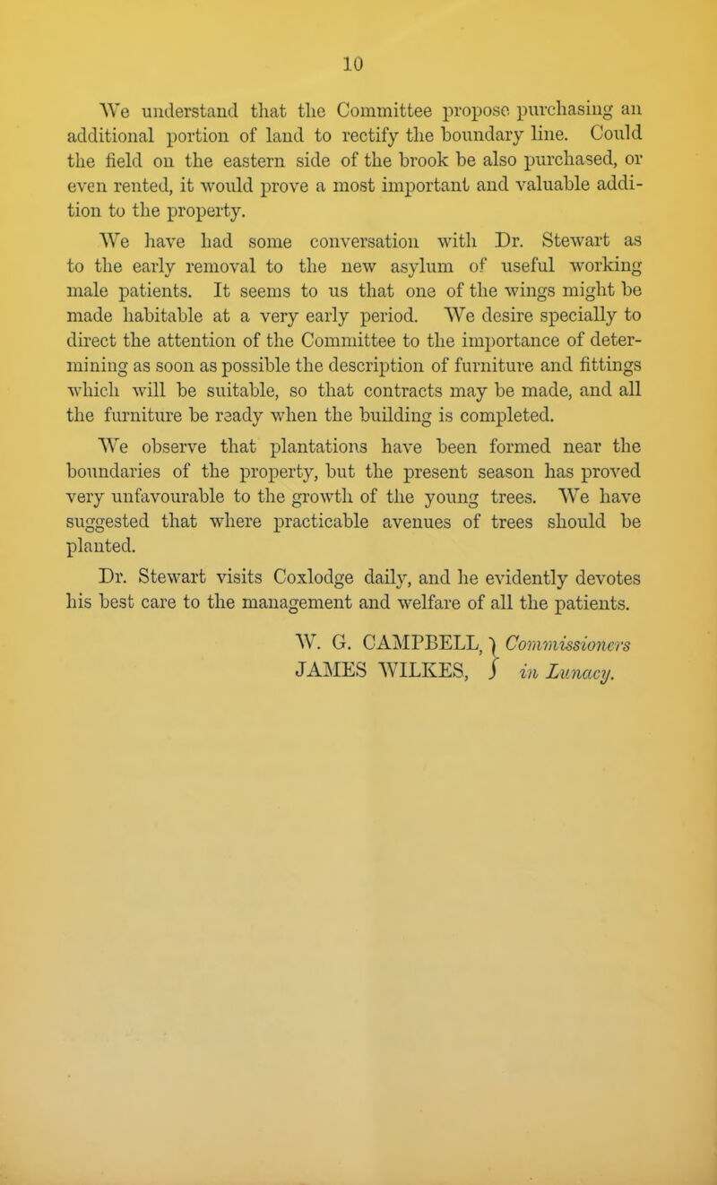 We understand tliat the Committee propose purchasing an additional portion of land to rectify tlie boundary line. Could the field on the eastern side of the brook be also purchased, or even rented, it would prove a most important and valuable addi- tion to the property. We have had some conversation with Dr. Stewart as to the early removal to the new asylum of useful working male patients. It seems to us that one of the wings might be made habitable at a very early period. We desire specially to direct the attention of the Committee to the inq^ortance of deter- mining as soon as possible the description of furniture and fittings which will be suitable, so that contracts may be made, and all the furniture be ready when the building is completed. We observe that plantations have been formed near the boundaries of the property, but the present season has proved very unfavourable to the growth of the young trees. W^e have suggested that where practicable avenues of trees should be planted. Dr. Stewart visits Coxlodge daily, and he evidently devotes his best care to the management and welfare of all the patients. W. G. GAMVBELL, I Cordmissioners JALIES WILKES, j in Lunacy.