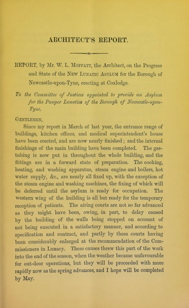 ARCHITECT'S REPORT. EEPORT, by Mr. W. L. Moffatt, the Architect, on the Progress and State of the New Lunatic Asylum for tlie Borough of Newcastle-upon-Tyne, erecting at Coxlodge. I'd the Committee of Justices appointed to provide an Asylum for the Pauper Lunatics of the Borough of Newcastle-upon- Tyne. Gentlemen, Since my report in March of last year, tlie entrance range of buildings, kitchen offices, and medical superintendent's house have been erected, and are now nearly finished; and the internal finishings of the main building have been completed. The gas- tubing is now put in throughout the whole building, and the fittings are in a forward state of preparation. The cooking, heating, and washing apparatus, steam engine and boilers, hot water supply, &c., are nearly all fixed up, with the exception of the steam engine and washing machines, the fixing of which will be deferred until the asylum is ready for occupation. The western wing of the building is all but ready for the temporary reception of patients. The airing courts are not so far advanced as they might have been, owing, in part, to delay caused by the building of the walls being stopped on account of not being executed in a satisfactory manner, and according to specification and contract, and partly by these courts having been considerably enlarged at the recommendation of the Com- missioners in Lunacy. These causes threw this part of the work into the end of the season, when the weather became unfavourable for out-door operations, but they will be proceeded with more rapidly now as the spring advances, and I hope will be completed by May.