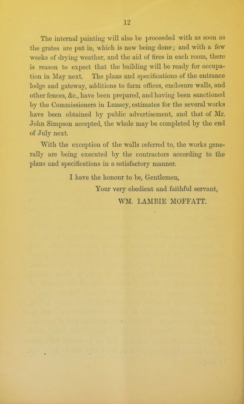 The internal painting will also be proceeded with as soon as the grates are put in, which is now being done; and with a few weeks of drying weather, and the aid of fires in each room, there is reason to expect that the building will be ready for occupa- tion in May next. The plans and specifications of the entrance lodge and gateway, additions to farm offices, enclosure walls, and other fences, &c., have been prepared, and having been sanctioned by the Commissioners in Lunacy, estimates for the several works have been obtained by public advertisement, and that of Mr. John Simpson accepted, the whole may be completed by the end of July next. With the exception of the walls referred to, the works gene- rally are being executed by the contractors according to the plans and specifications in a satisfactory manner. I have the honour to be. Gentlemen, Your very obedient and faithful servant, WM. LAMBIE MOFFATT.