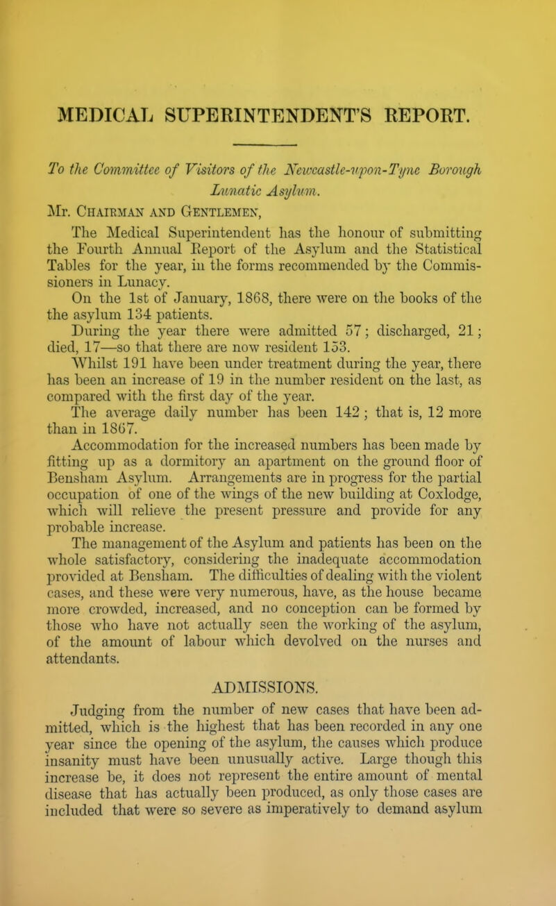 MEDICAL SUPERINTENDENT'S REPORT. To the Committee of Visitors of the Newcastle-upon-Tyne Borough Limatic Asylum. Mr. Chairman and Gentlemen, The Medical Superintendent has the lionour of submitting the Fourth Annual Eeport of the Asylum and the Statistical Tables for the year, in the forms recommended by the Commis- sioners in Lunacy. On the 1st of January, 1868, there were on the books of the the asylum 134 patients. During the year there were admitted 57; discharged, 21; died, 17—so that there are now resident 153. Whilst 191 have been under treatment during the year, there has been an increase of 19 in the number resident on the last, as compared with the first day of the year. The average daily number has been 142 ; that is, 12 more than in 18G7. Accommodation for the increased numbers has been made by fitting up as a dormitory an apartment on the ground floor of Bensham Asylum. Arrangements are in progress for the partial occupation of one of the wings of the new building at Coxlodge, whicli will relieve the present pressi^re and provide for any probable increase. The management of the Asylum and patients has been on the whole satisfactory, considering the inadequate accommodation provided at Bensham. The difficulties of dealing with the violent cases, and these were very numerous, have, as the house became more crowded, increased, and no conception can be formed by those who have not actually seen the working of the asylum, of the amount of labour which devolved on the nurses and attendants. ADMISSIONS. Judging from the number of new cases that have been ad- mitted, which is the highest that has been recorded in any one year since the opening of the asylum, the causes which produce insanity must have been unusually active. Large though this increase be, it does not represent the entire amount of mental disease that has actually been produced, as only those cases are included that were so severe as imperatively to demand asylum