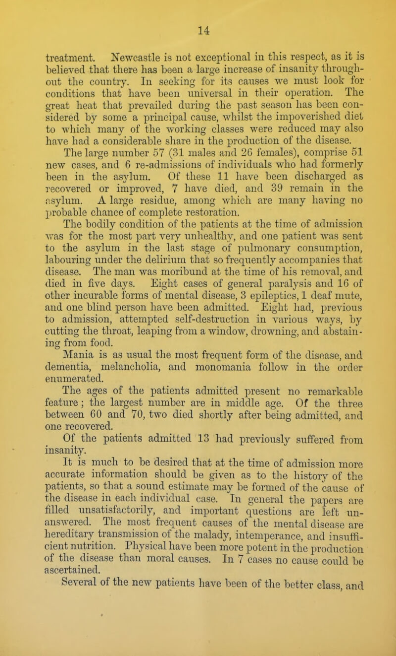 treatment. Newcastle is not exceptional in this respect, as it is believed that there has been a large increase of insanity through- out the country. In seeking for its causes we must look for conditions that have been universal in their operation. The great heat that prevailed during the past season has been con- sidered by some a principal cause, whilst the impoverished diet to wliich many of the working classes were reduced may also have had a considerable share in the production of the disease. The large number 57 (31 males and 20 females), comprise 51 new cases, and 6 re-admissions of individuals who had formerly been in the asylum. Of these 11 have been discharged as recovered or improved, 7 have died, and 39 remain in the f'.sylum. A large residue, among which are many having no probable chance of complete restoration. The bodily condition of the patients at the time of admission vras for the most part very unhealthy, and one patient was sent to the asylum in the last stage of pulmonary consumption, labouring under the delirium that so frequently accompanies that disease. The man was moribund at the time of his removal, and died in five days. Eight cases of general paralysis and 16 of other incurable forms of mental disease, 3 epileptics, 1 deaf mute, and one blind person have been admitted. Eight had, previous to admission, attempted self-destruction in various ways, by cutting the throat, leaping from a window, drowning, and abstain- ing from food. Mania is as usual the most frequent form of the disease, and dementia, melancholia, and monomania follow in the order enumerated. The ages of the patients admitted present no remarkable feature; the largest number are in middle age. Of the three between 60 and 70, two died shortly after being admitted, and one recovered. Of the patients admitted 13 had previously suffered from insanity. It is much to be desired that at the time of admission more accurate information should be given as to the history of the patients, so that a sound estimate may be formed of the cause of the disease in each individual case. In general the papers are filled unsatisfactorily, and important questions are left un- answered. The most frequent causes of the mental disease are hereditary transmission of the malady, intemperance, and insuffi- cient nutrition. Physical have been more potent in the production of the disease than moral causes. In 7 cases no cause could be ascertained. Several of the new patients have been of the better class, and