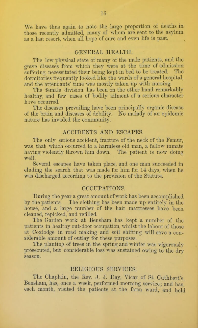 We have thus again to note the large proportion of deaths in those recently admitted, many of whom are sent to the asylum as a last resort, when all hope of cure and even life is past. GENERAL HEALTH. The low physical state of many of the male patients, and the gi-ave diseases from which they were at the time of admission suffering, necessitated their being kept in bed to be treated. The dormitories frequently looked like the wards of a general hospital, and the attendants' time was mostly taken up with nursing. The female division has been on the other hand remarkably healthy, and few cases of bodily ailment of a serious character hnve occurred. The diseases prevailing have been principally organic disease of the brain and diseases of debility. No malady of an epidemic nature has invaded the community. ACCIDENTS AND ESCAPES. The only serious accident, fracture of the neck of the Femur, was that which occurred to a harmless old man, a fellow inmate having violently thrown liim down. The patient is now doing well. Several escapes have taken place, and one man succeeded in eluding tlie search tliat Avas made for him for 14 days, when he was discharged according to the provision of the Statute. OCCUPATIONS. During the year a great amount of work has been accomplished by the patients. The clothing has been made up entirely in the house, and a large number of the hair mattresses have been cleaned, repicked, and refilled. The Garden work at Bensham has kept a number of the patients in healthy out-door occupation, whilst the labour of those at Coxlodge in road making and soil shifting will save a con- siderable amount of outlay for these purposes. The. planting of trees in the spring and winter was vigorously prosecuted, but conriderable loss was sustained owing to the dry season. RELIGIOUS SERVICES. The Chaplain, the Rev. J. J. Day, Vicar of St. Cuthbert's, Bensham, has, once a week, performed morning service; and has, each month, visited the patients at the farm ward, and held