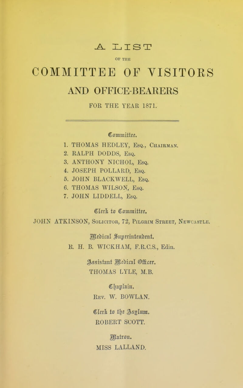 -A. ILiIST OP THE COMMITTEE OF VISITORS AND OFFICE-BEARERS FOR THE YEAR 1871. €aix(xalttts, 1. THOMAS HEDLEY, Esq., Chairman. 2. RALPH DODDS, Esq. 3. ANTHONY NICHOL, Esq. 4. JOSEPH POLLARD, Esq. 5. JOHN BLACKWELL, Esq. 6. THOMAS WILSON, Esq. 7. JOHN LIDDELL, Esq. €ltx'k to ^omm'itUt, JOHN ATKINSON, Solicitor, 72, Pilgrim Street, Newcastle. R. H. B. WICKHAM, F.R.C.S., Edin. THOMAS LYLE, M.B. Rev. W. BOWLAN. CIni to tht ^%^l\xm, ROBERT SCOTT. ^ntton. MISS LALLAND.