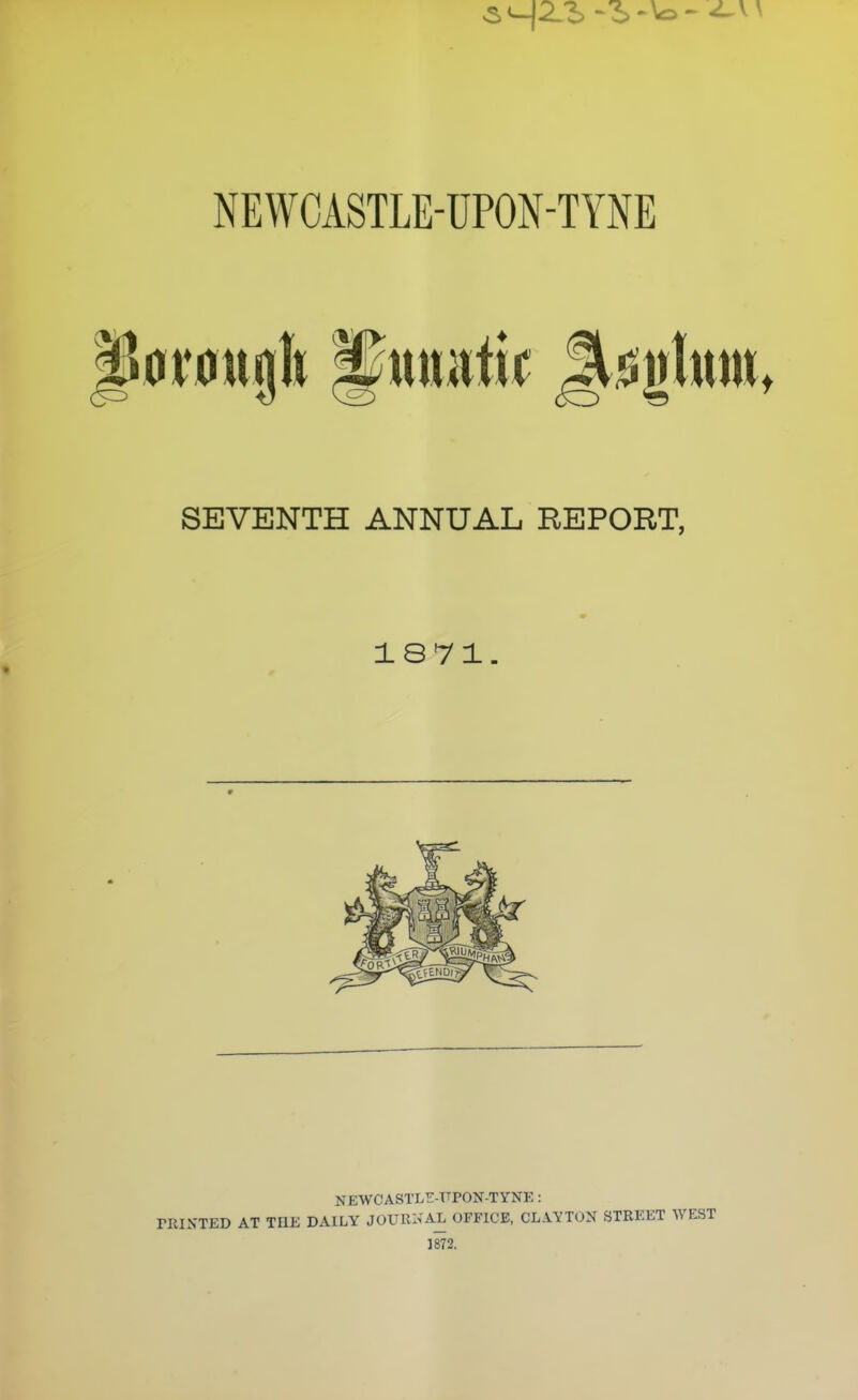 SEVENTH ANNUAL REPORT, 1871 NEWCASTL^:-T^PON-TYNE: rUINTED AT THE DAILY JOURNAL OFFICE, CLAYTON STREET WEST 1872.