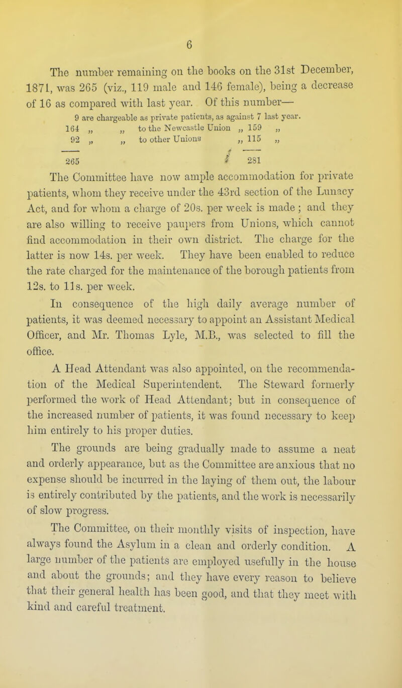 The number remaining on the books on the 31st December, 1871, was 265 (viz., 119 male and 146 female), being a decrease of 16 as compared witli last year. Of this number— 9 are chargeable as private patients, as against 7 last year. 164 „ „ to the Newcastle Union „ 159 „ 92 „ „ to other Uuious „ 115 „ 265 ^ 281 The Committee have now ample accommodation for private patients, whom they receive under the 43rd section of the Lunacy Act, and for wliom a charge of 20s. per week is made ; and they are also willing to receive paupers from Unions, which cannot find accommodation in their own district. The charge for the latter is now 143. per week. They have been enabled to reduce the rate charged for the maintenance of the borough patients from 12s. to lis. per week. In consequence of the high daily average number of patients, it was deemed necessary to appoint an Assistant Medical Of&cer, and Mr. Thomas Lylc, M.B., was selected to fill the office. A Head Attendant was also appointed, on the recommenda- tion of the Medical Superintendent. The Steward formerly performed the work of Head Attendant; but in consec|uence of the increased number of patients, it was found necessary to keep him entirely to his proper duties. The grounds are being gradually made to assume a neat and orderly appearance, but as the Committee are anxious that no expense should be incurred in the laying of them out, the labour is entirely contributed by the patients, and the work is necessarily of slow progress. The Committee, on their monthly visits of inspection, have always found the Asylum in a clean and orderly condition. A large number of the patients are employed usefully in the house and about the grounds; and they have every reason to believe that their general health has been good, and that they meet with kind and careful treatment.