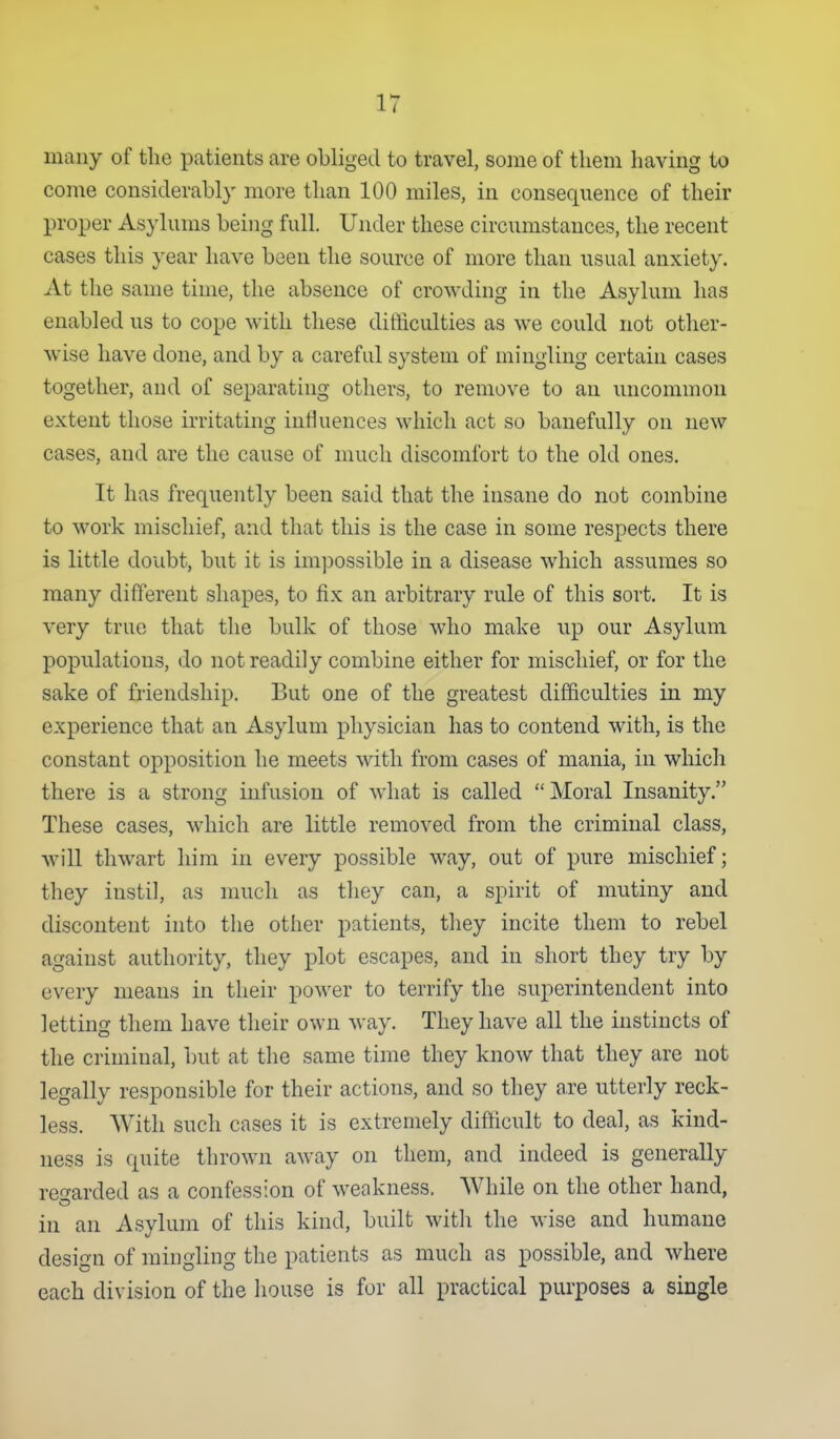 many of the patients are obliged to travel, some of them having to come considerably more than 100 miles, in consequence of their proper Asylums being full. Under these circumstances, the recent cases this year have been the source of more than usual anxiety. At the same time, the absence of crowding in the Asylum has enabled us to cope with these difficulties as we could not other- wise have done, and by a careful system of mingling certain cases together, and of separating others, to remove to an uncommon extent those m-itating influences which act so banefully on new cases, and are the cause of much discomfort to the old ones. It has frequently been said that the insane do not combine to work mischief, and that this is the case in some respects there is little doubt, but it is im])ossible in a disease which assumes so many different shapes, to fix an arbitrary rule of this sort. It is very true that the bulk of those who make up our Asylum populations, do not readily combine either for mischief, or for the sake of friendship. But one of the greatest difficulties in my experience that an Asylum physician has to contend with, is the constant opposition he meets with from cases of mania, in which there is a strong infusion of what is called  Moral Insanity. These cases, which are little removed from the criminal class, will thwart him in every possible way, out of pure mischief; they instil, as much as they can, a spirit of mutiny and discontent into the other patients, tliey incite them to rebel against authority, they plot escapes, and in short they try by every means in their power to terrify the superintendent into letting them have their own way. They have all the instincts of the criminal, but at the same time they know that they are not legally responsible for their actions, and so they are utterly reck- less. With such cases it is extremely difficult to deal, as kind- ness is quite thrown away on them, and indeed is generally re^rarded as a confession of weakness. While on the other hand, in an Asylum of this kind, built with the wise and humane design of mingling the patients as much as possible, and where each division of the house is for all practical purposes a single