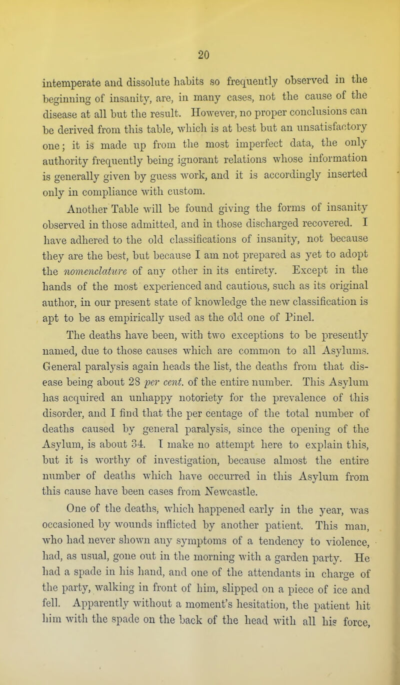 intemperate and dissolute habits so frequeutly observed in the beginning of insanity, are, in many cases, not the cause of the disease at all but the result. However, no proper conclusions can be derived from this table, which is at best but an unsatisfactory one; it is made up from tlie most imperfect data, the only authority frequently being ignorant relations whose information is generally given by guess work, and it is accordingly inserted only in compliance with custom. Another Table will be found giving the forms of insanity observed in those admitted, and in those discharged recovered. I have adhered to the old classifications of insanity, not because they are the best, but because I am not prepared as yet to adopt the nomenclature of any other in its entirety. Except in the hands of the most experienced and cautious, such as its original author, in our present state of knowledge the new classification is apt to be as empirically used as the old one of Pinel. The deaths have been, with two exceptions to be presently named, due to those causes which are common to all Asylums. General paralysis again heads the list, the deaths from that dis- ease being about 28 per cent, of the entire number. This Asylum has acquired an unhappy notoriety for the prevalence of this disorder, and I find that the per centage of the total number of deaths caused by general paralysis, since the opening of the Asylum, is about 34. T make no attempt here to explain this, but it is worthy of inv^estigation, because almost the entire number of deaths which have occurred in this Asylum from this cause have been cases from Newcastle. One of the deaths, which happened early in the year, was occasioned by wounds inflicted by another patient. This man, who had never shown any symptoms of a tendency to violence, had, as usual, gone out in the morning with a garden party. He had a spade in his hand, and one of the attendants in charge of the party, walking in front of him, slipped on a piece of ice and fell. Apparently without a moment's hesitation, the patient hit him with the spade on the back of the head with all hi? force,