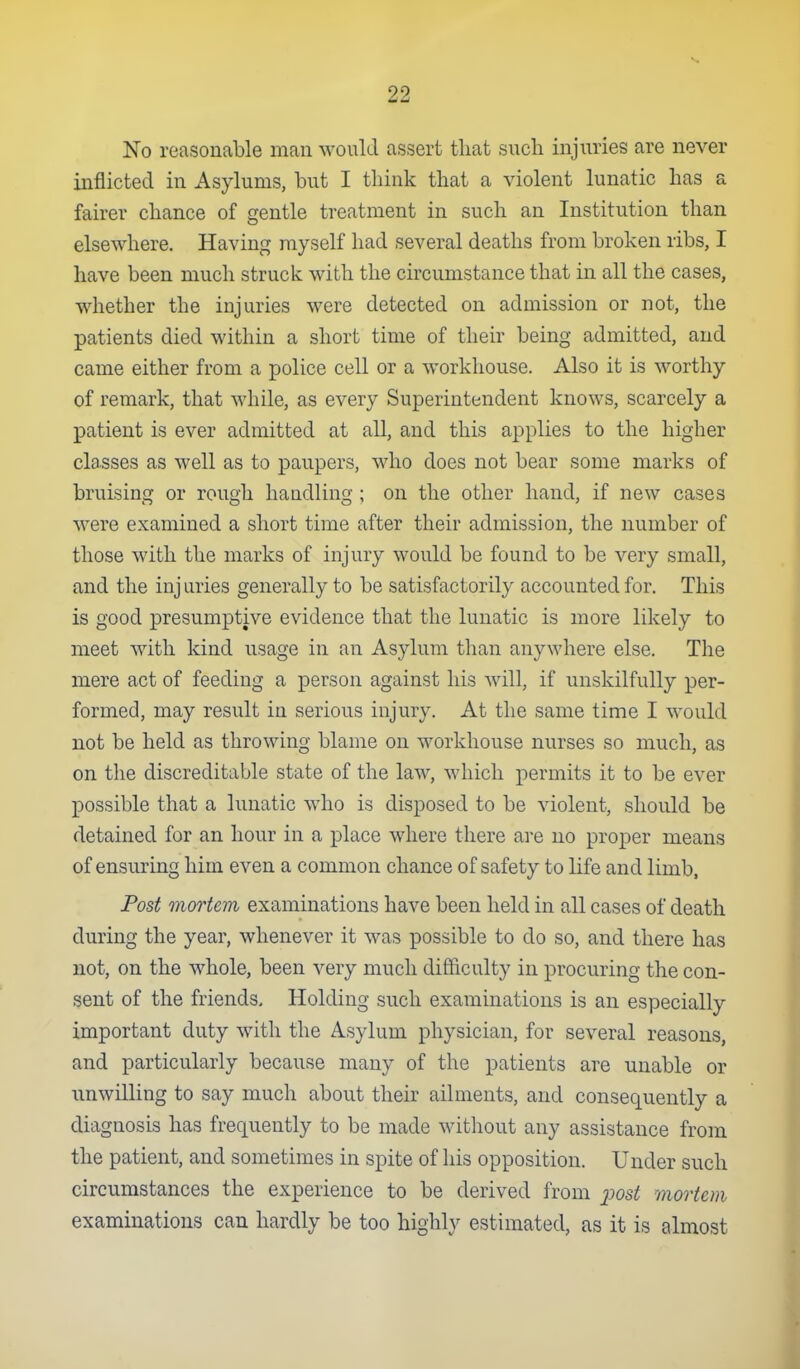 No reasonable man would assert tliat such injuries are never inflicted in Asylums, but I think that a violent lunatic has a fairer chance of gentle treatment in such an Institution than elsewhere. Having myself had several deaths from broken ribs, I have been much struck with the circumstance that in all the cases, whether the injuries were detected on admission or not, the patients died within a short time of their being admitted, and came either from a police cell or a workhouse. Also it is worthy of remark, that while, as every Superintendent knows, scarcely a patient is ever admitted at all, and this applies to the higher classes as well as to paupers, who does not bear some marks of bruising or rough haudling ; on the other hand, if new cases were examined a short time after their admission, the number of those with the marks of injury would be found to be very small, and the inj uries generally to be satisfactorily accounted for. This is good presumptive evidence that the lunatic is more likely to meet with kind usage in an Asylum than anywhere else. The mere act of feeding a person against his will, if unskilfully per- formed, may result in serious injury. At the same time I would not be held as throwing blame on workhouse nurses so much, as on the discreditable state of the law, which permits it to be ever possible that a lunatic who is disposed to be violent, should be detained for an hour in a place where there are no proper means of ensuring him even a common chance of safety to life and limb. Post mortem examinations have been held in all cases of death during the year, whenever it was possible to do so, and there has not, on the whole, been very much difficulty in procuring the con- sent of the friends. Holding such examinations is an especially important duty with the Asylum physician, for several reasons, and particularly because many of the patients are unable or unwilling to say much about their ailments, and consequently a diagnosis has frequently to be made without any assistance from the patient, and sometimes in spite of his opposition. Under such circumstances the experience to be derived from x>ost mortem examinations can hardly be too highly estimated, as it is almost