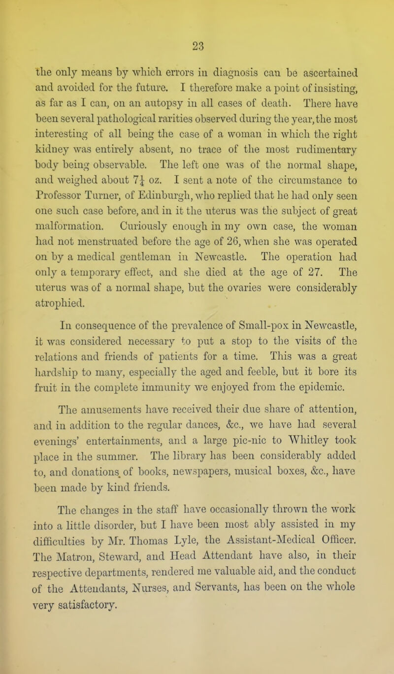 the only means by whicli errors in diagnosis can be ascertained and avoided for tlie future. I therefore make a point of insisting, as far as I can, on an autopsy in all cases of death. There have been several pathological rarities observed during the year, the most interesting of all being the case of a woman in which the right kidney was entirely absent, no trace of the most rudimentary body being observable. The left one was of the normal shape, and weighed about 7^ oz. I sent a note of the circumstance to Professor Turner, of Edinburgh, who replied that he had only seen one such case before, and in it the uterus was the subject of great malformation. Curiously enough in my own case, the woman had not menstruated before the age of 26, when she was operated on by a medical gentleman in Newcastle. The operation had only a temporary effect, and she died at the age of 27. The uterus was of a normal shape, but the ovaries were considerably atrophied. In consequence of the prevalence of Small-pox in Newcastle, it was considered necessary to put a stop to the visits of the relations and friends of patients for a time. This was a great hardship to many, especially the aged and feeble, but it bore its fruit in the complete immunity we enjoyed from the epidemic. The amusements have received their due share of attention, and in addition to the regular dances, &c., we have had several evenings' entertainments, and a large pic-nic to Whitley took place in the summer. The library has been considerably added to, and donations, of books, newspapers, musical boxes, &c., have been made by kind friends. The changes in the staff have occasionally thrown the work into a little disorder, but I have been most ably assisted in my difficulties by Mr. Thomas Lyle, the Assistant-Medical Ofacer. The Matron, Steward, and Head Attendant have also, in their respective departments, rendered me valuable aid, and the conduct of the Attendants, Nurses, and Servants, has been on the whole very satisfactory.