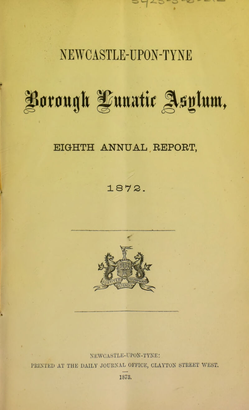 NEWCASTLE-UPON-TYNE 0r0ttjlt pmrntif Jt^gltim, EIGHTH ANNUAL. REPORT, 187S NKWCASTLE-UPON-TYNE J I'llLXIED AT THE DAILY JOUKXAL OFFICE, CLAYTON STREET WEST. 1873.