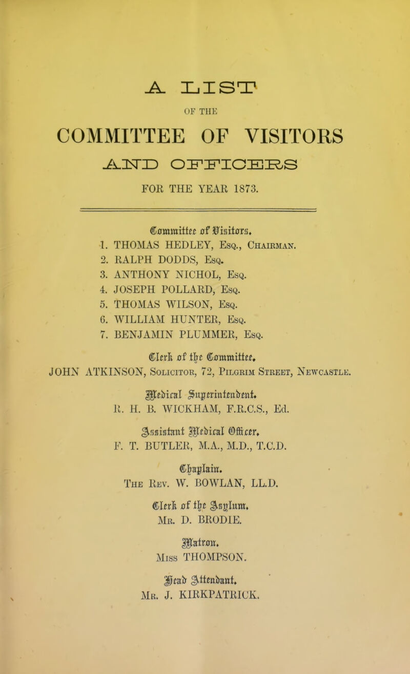 OF THK COMMITTEE OF VISITORS FOR THE YEAR 1873. (![iam\mtttt xrf ^mtatti, 1. THO^US HEDLEY, Esq., Chairman. 2. RALPH DODDS, Esq. 3. ANTHONY NICHOL, Esq. 4. JOSEPH POLLARD, Esq. 5. THOMAS WILSON, Esq. 6. WILLIAM HUNTER, Esq. 7. BENJAMIN PLUMMER, Esq. (^htl o( l|rc (Sjomvciititt* JOHN ATKINSON, Solicitor, 72, Pilgrim Street, Newcastle. 11. H. B. WICKHAM, F.R.C.S., Ed. F. T. BUTLER, M.A., M.D., T.C.D. The Rev. W. BOWLAN, LL.D. €Uxl of lljc ^sirlum* Mr. D. BRODIE. Miss THOMPSON. Mr. J. KIRKPATRICK.