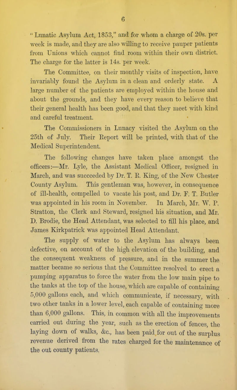  Lunatic Asylum Act, 1853, and for whom a charge of 20s. por week is made, and they are also willing to receive j)auper patients from Unions which cannot find room within their own district. The charge for the latter is 14s. per week. The Committee, on their monthly visits of inspection, have invariably found the Asylum in a clean and orderly state. A large number of the patients are employed within the house and about the grounds, and they have every reason to believe that their general health has been good, and that they meet with kind and careful treatment. The Commissioners in Lunacy visited the Asylum on the 25th of July. Their Eeport will be printed, with that of the Medi cal Superintendent. The folloAving changes have taken place amongst the officers:—Mr. Lyle, the Assistant Medical Officer, resigned in March, and was succeeded by Dr. T. E. King, of the New Chester County Asylum. This gentleman was, however, in consequence of ill-health, compelled to vacate his post, and Dr. F. T. Butler was appointed in his room in November. In March, Mr. W. P, Stratton, the Clerk and Steward, resigned his situation, and Mr. D. Brodie, the Head Attendant, w^as selected to fill his place, and James Kirkpatrick was appointed Head Attendant. The supply of water to the Asylum has always been defective, on account of the high elevation of the building, and the consequent weakness of pressure, and in the summer the matter became so serious that the Committee resolved to erect a pumping apparatus to force the water from the low main pipe to the tanks at the top of the house, which are capable of containing 5,000 gallons each, and which communicate, if necessary, with two other tanks in a lower level, each capable of containing more than 6,000 gallons. This, in common with all the improvements carried out during the year, such as the erection of fences, the laying down of walks, &c., has been paid for out of the surplus revenue derived from the rates charged for the maintenance of the out county patients.