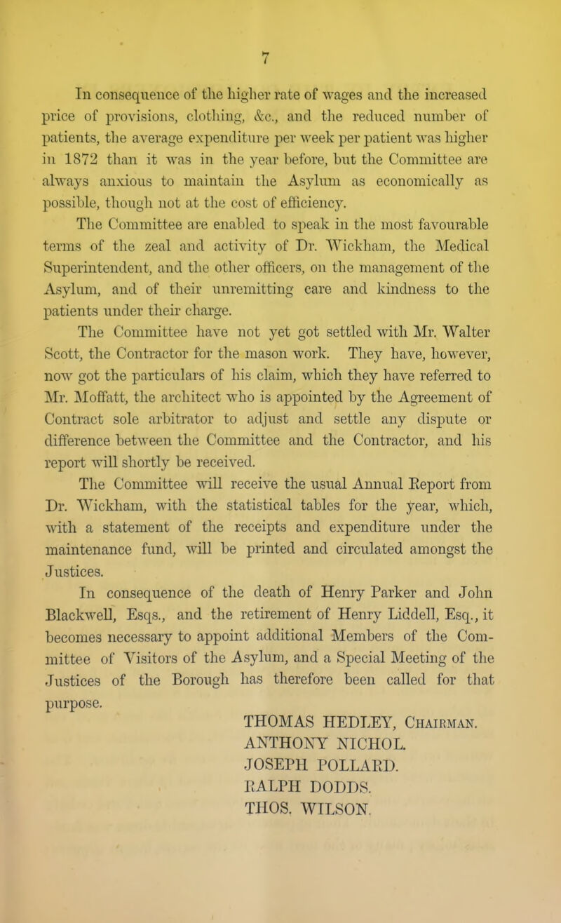 In consequence of the higher rate of wages and the increased price of provisions, clothing, &c., and the reduced number of patients, the average expenditure per week per patient was higher in 1872 than it was in the year before, but the Committee are always anxious to maintain the Asylum as economically as possible, though not at the cost of efticiency. Tlie Committee are enabled to speak in the most favourable terms of the zeal and activity of Dr. Wickham, the Medical Superintendent, and the other officers, on the management of the Asylum, and of their unremitting care and kindness to the patients under their charge. The Committee have not yet got settled with Mr. Walter Scott, the Contractor for tlie mason work. They have, however, now got the particulars of his claim, which they have referred to Mr. Moffatt, the architect w^ho is appointed by the Agreement of Contract sole arbitrator to adjust and settle any dispute or difference between the Committee and the Contractor, and his report will shortly be received. The Committee will receive the usual Annual Report from Dr. Wickham, with the statistical tables for the year, ^^dlich, with a statement of the receipts and expenditure under the maintenance fund, will be printed and circulated amongst the Justices. In consequence of the death of Henry Parker and John BlackweU, Esqs., and the retirement of Henry Liddell, Esq., it becomes necessary to appoint additional Members of the Com- mittee of Visitors of the Asylum, and a Special Meeting of the Justices of the Borough has therefore been called for that purpose. THOMAS HEDLEY, Chairman. ANTHONY NICHOL. JOSEPH POLLARD. RALPH DODDS. THOS. WILSON.