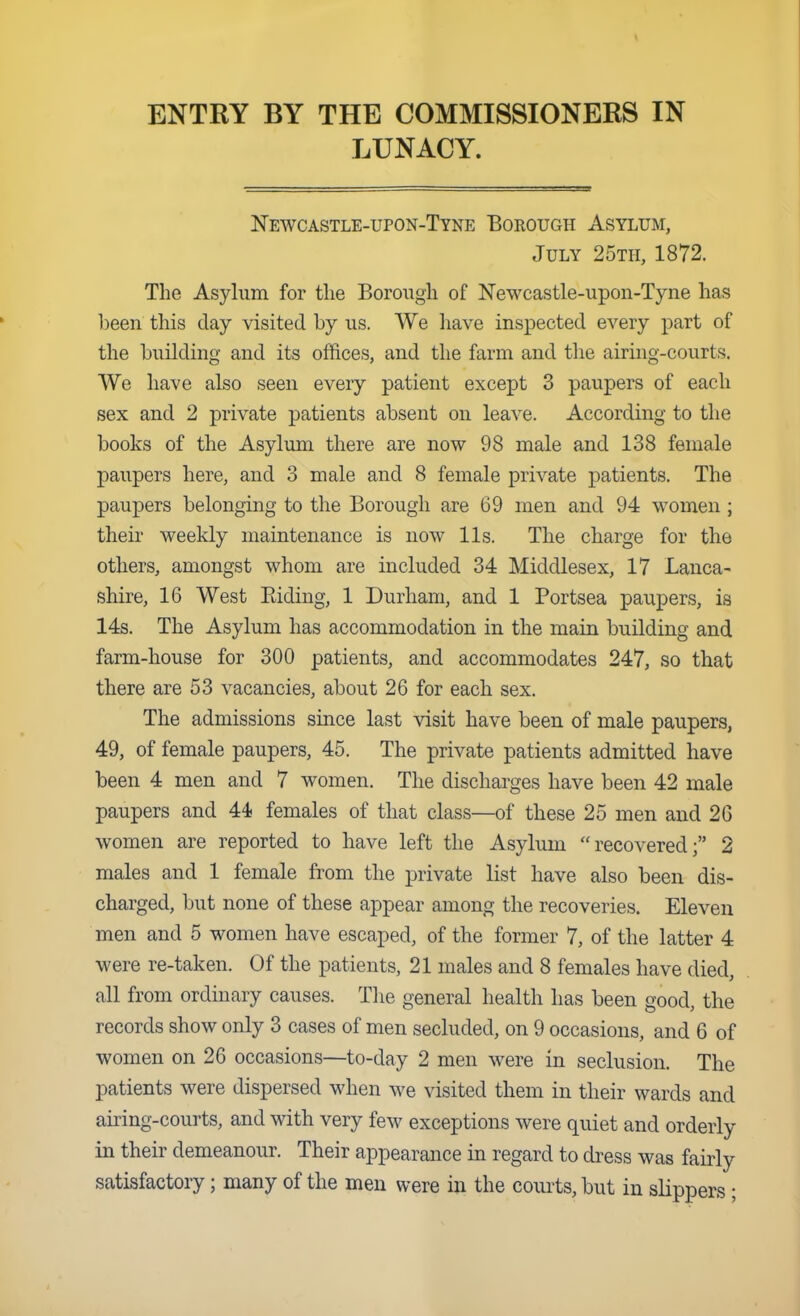 ENTRY BY THE COMMISSIONERS IN LUNACY. Newcastle-upon-Tyne Borough Asylum, July 25tii, 1872. The Asylum for the Borough of Newcastle-upon-Tyne has been this day visited by us. We have inspected every part of the building and its offices, and the farm and the airing-courts. We have also seen every patient except 3 paupers of each sex and 2 private patients absent on leave. According to the books of the Asylum there are now 98 male and 138 female paupers here, and 3 male and 8 female private j)atient8. The paupers belonging to the Borough are 69 men and 94 women ; their weekly maintenance is now lis. The charge for the others, amongst whom are included 34 Middlesex, 17 Lanca- shire, 16 West Eiding, 1 Durham, and 1 Portsea paupers, is 14s. The Asylum has accommodation in the main building and farm-house for 300 patients, and accommodates 247, so that there are 53 vacancies, about 26 for each sex. The admissions since last visit have been of male paupers, 49, of female paupers, 45. The private patients admitted have been 4 men and 7 women. The discharges have been 42 male paupers and 44? females of that class—of these 25 men and 26 women are reported to have left the Asylum recovered; 2 males and 1 female from the private list have also been dis- charged, but none of these appear among the recoveries. Eleven men and 5 women have escaped, of the former 7, of the latter 4 were re-taken. Of the patients, 21 males and 8 females have died, all from ordinary causes. Tlie general health has been good, the records show only 3 cases of men secluded, on 9 occasions, and 6 of women on 26 occasions—to-day 2 men were in seclusion. The patients were dispersed when we visited them in their wards and airing-courts, and with very few exceptions were quiet and orderly in their demeanour. Their appearance in regard to dress was fairly satisfactory; many of the men were in the courts, but in slippers;