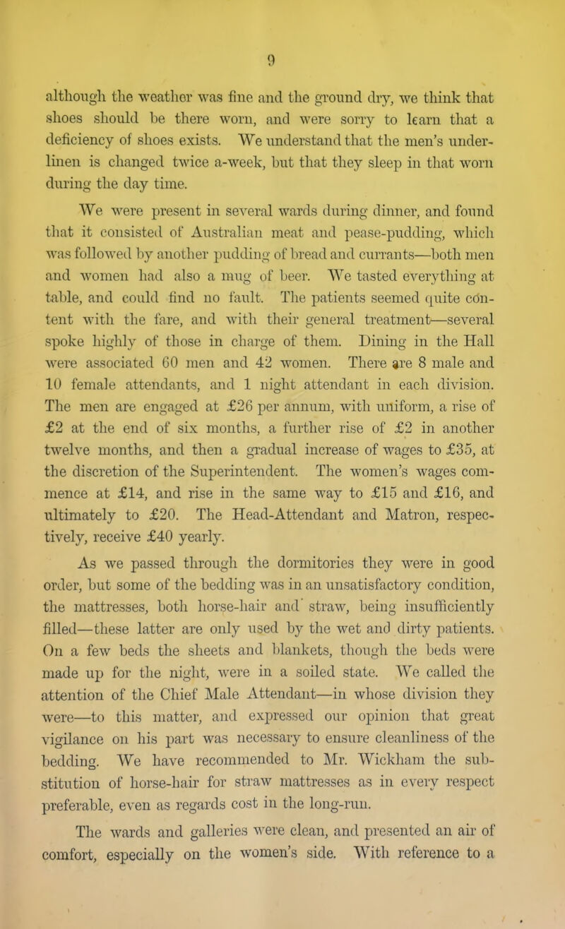 although the weather was fine and the ground dry, we think that shoes should be there worn, and were sorry to learn that a deficiency of shoes exists. We understand that the men's under- linen is changed twice a-week, but that they sleep in that worn during the day time. We were present in several wards during dinner, and found that it consisted of Australian meat and pease-pudding, which was followed by another pudding of bread and currants—both men and women had also a mug of beer. AVe tasted everything at table, and could find no fault. The patients seemed quite cdn- tent with the fare, and with their general treatment—several spoke highly of those in charge of them. Dining in the Hall were associated 60 men and 42 women. There gre 8 male and 10 female attendants, and 1 night attendant in each division. The men are engaged at £26 per annum, with uniform, a rise of £2 at the end of six months, a further rise of £2 in another twelve months, and then a gxadual increase of wages to £35, at the discretion of the Superintendent. The women's wages com- mence at £14, and rise in the same way to £15 and £16, and ultimately to £20. The Head-Attendant and Matron, respec- tively, receive £40 yearly. As we passed through the dormitories they were in good order, but some of the bedding was in an unsatisfactory condition, the mattresses, both horse-hair and straw, being insufficiently filled—these latter are only used by the wet and dirty patients. On a few beds the sheets and l)lankets, though the beds were made up for the night, were in a soiled state. We caUed the attention of the Chief Male Attendant—in whose division they were—to this matter, and expressed our opinion tliat great vigilance on his part was necessary to ensure cleanliness of the bedding. We have recommended to Mr. Wickham the sub- stitution of horse-hair for straw mattresses as in every respect preferable, even as regards cost in the long-run. The wards and galleries were clean, and presented an air of comfort, especially on the women's side. With reference to a