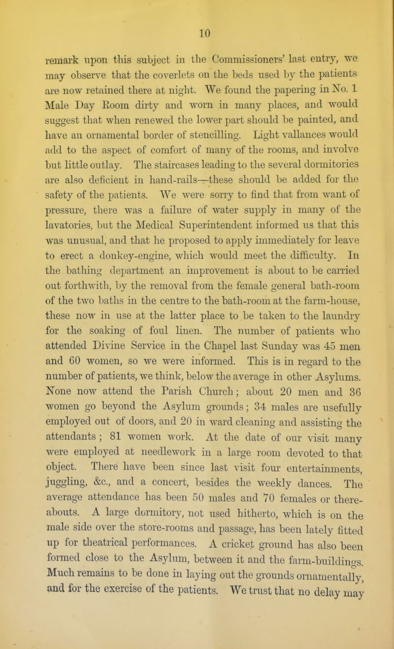 i-emark upon this subject in tlio Commissioners' last entry, we may observe that the coverlets on the beds used by the patients are now retfdned there at night. We found the papering in No. 1 Male Day Room dirty and worn in many places, and would suggest that when renewed the lower part should be painted, and have an ornamental border of stencilling. Light vallances would add to the aspect of comfort of many of the rooms, and involve but little outlay. The staircases leading to the several dormitories are also deficient in hand-rails—these shoiUd be added for the safety of the patients. We were sorry to find that from want of pressure, there was a failm-e of water supply in many of the lavatories, but the Medical Superintendent informed us that this was unusual, and that he proposed to apply immediately for leave to erect a donkey-engine, which would meet the difficulty. In tlie bathing department an improvement is about to be canied out forthwith, by the removal from the female general bath-room of the two baths in the centre to the bath-room at the farm-house, these now in use at the latter place to be taken to the laundry for the soaking of foul linen. The number of patients who attended Divine Service in the Chapel last Sunday was 45 men and 60 women, so we were informed. This is in regard to the number of patients, we think, below the average in other Asylums. None now attend the Parish Church; about 20 men and 36 women go beyond the Asylum grounds; 34 males are usefully employed out of doors, and 20 in ward cleaning and assisting the attendants ; 81 women work. At tlie date of our visit many were employed at needlework in a large room devoted to that object. There have been since last visit four entertainments, juggling, &c., and a concert, besides the weekly dances. The average attendance has been 50 males and 70 females or there- abouts. A large dormitory, not used hitherto, which is on the male side over the store-rooms and passage, has been lately fitted up for theatrical performances. A cricket ground has also been formed close to the Asylum, between it and the farm-buildings. Much remains to be done in laying out the gTOunds ornamentally, and for the exercise of the patients. We trust that no delay may
