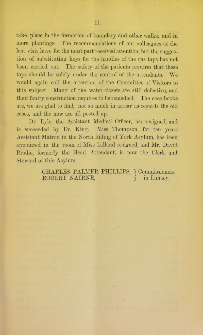 take place in tlie formation of boundary and other walks, and in more plantings. The recommendations of our colleagues at the last visit have for the most part received attention, but the sugges- tion of substituting keys for the handles of the gas taps has not been carried out. The safety of the patients requires that these taps should be solely under the control of the attendants. We would again call the attention of the Committee of Visitors to this subject. Many of the water-closets are still defective, and their faulty construction requires to be remedied. The case books are, we are glad to find, not so much in arrear as regards the old cases, and the new are all posted up. Dr. Lyle, the Assistant Medical Officer, has resigned, and is succeeded by Dr. King. Miss Thompson, for ten years Assistant Matron in tlie North Riding of York Asylum, has been apponited in the room of Miss Lalland resigned, and Mr. David Brodie, formerly the Head Attendant, is now the Clerk and Steward of this Asylum.