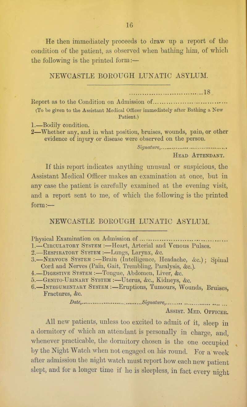 He then immediately proceeds to draw up a report of the condition of the patient, as observed when bathing him, of whicli the following is the printed form:— NEWCASTLE BOEOUGH LUNATIC ASYLUM. 18 Keport us to the Condition on Admission of (To be given to the Assistant Medical Officer immediately after Bathing a New Patient.) 1.—Bodily condition. 2—Whether any, and in what position, bruises, wounds, pain, or other evidence of injury or disease were observed on the person. Signature, Head Attendant. If this report indicates anything unusual or suspicious, the Assistant Medical Officer makes an examination at once, but in any case the patient is carefully examined at the evening visit, and a report sent to me, of which the following is the printed form:— NEWCASTLE BOEOUGH LUNATIC ASYLUM. Physical Examination on Admission of , 1. —Circulatory System :—Heart, Arterial and Venous Pulses. 2. —Respiratory System :—Lungs, Larynx, A-.c. 3. —Nervous System :—Brain (Intelligence, Headache, ttc.); Spinal Cord and Nerves (Pain, Gait, Trembling, Paralysis, &c.). 4. —Digestive System :—Tongue, Abdomen, Liver, &c. 5. —Gbnito-Urinary System :—Uterus, &c., Kidneys, &c. 6. —Integumentary System :—Eruptions, Tumours, Wounds, Bruises, Fractures, &c. Bate, Signature, Assist. Med. Officer. All new patients, unless too excited to admit of it, sleep in a dormitory of which an attendant is personally in charge, and, whenever practicable, the dormitory chosen is the one occupied by the Night Watch when not engaged on his round. For a week after admission the night watch nnist report how each new patient slept, and for a longer time if he is sleepless, in fact every night