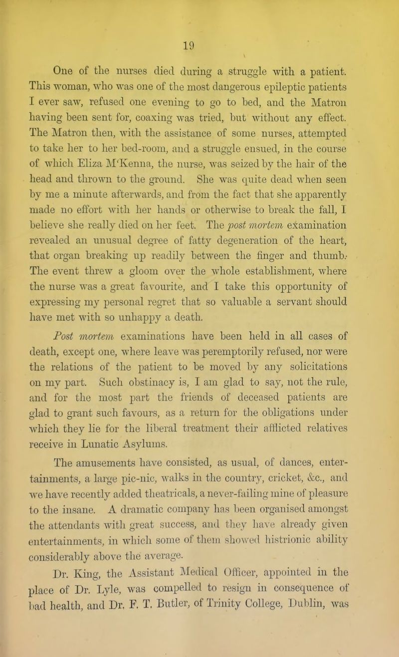 One of the nurses died during a struggle with a patient. This woman, who was one of the most dangerous epileptic patients I ever saw, refused one evening to go to bed, and the Matron having been sent for, coaxing was tried, but without any effect. The Matron then, with the assistance of some nurses, attempted to take her to her bed-room, and a struggle ensued, in the course of wliich Eliza M'Kenna, the nurse, was seized by the hair of the head and thrown to the ground. She was quite dead when seen by me a minute afterwards, and from the fact that she apparently made no effort with her hands or otherwise to break the fall, I believe she really died on her feet. The post mortem examination revealed an unusual degree of fatty degeneration of the heart, that organ breaking up readily between the finger and thumb.- The event threw a gloom over the whole establishment, where the nurse was a great favourite, and I take this opportunity of expressing my personal regret that so valuable a servant should have met with so unhappy a death. Fost mortem examinations have been held in all cases of death, except one, where leave was peremptorily refused, nor were the relations of the patient to be moved by any solicitations on my part. Such obstinacy is, I am glad to say, not the rule, and for the most part the friends of deceased patients are glad to grant such favours, as a return for tlie obligations under which they lie for the liberal ti-eatment their aftiicted relatives receive in Lunatic Asylums. The amusements have consisted, as usual, of dances, enter- tainments, a large pic-nic, walks hi the country, cricket, &c., and we have recently added theatricals, a never-failing mine of pleasure to the insane. A dramatic company has been organised amongst the attendants with great success, and they Jun e already given entertainments, in which some of them sho^\•ed liistrionic alnlil}' considerably above the average. Dr. Kmg, the Assistant IMedical Officer, appointed in the place of Dr. Lyle, was compelled to resign in consequence of bad health, and Dr. F. T. Butler, of Trinity College, Dublin, was