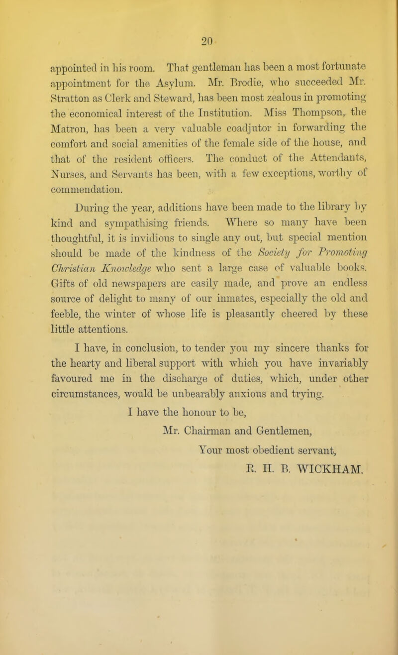 appointed in his room. That gentleman has been a most fortunate appointment for the Asylum. Mr. Brodie, who succeeded Mr. Stratton as Clerk and Steward, has been most zealous in promoting the economical interest of tlie Institution. Miss Thompson, the Matron, has been a very valuable coadjutor in forwarding the comfort and social amenities of the female side of the house, and that of the resident officers. The conduct of the Attendants, Nurses, and Servants has been, with a few exceptions, wortliy of commendation. During the year, additions have been made to the library by kind and sympathising friends. Where so many have been thoughtful, it is invidious to single any out, but special mention should be made of the kindness of the Society for Promoting Christian Knowledge who sent a large case of valuable T)Ooks. Gifts of old newspapers are easily made, and pro^-e an endless source of delight to many of our inmates, especially the old and feeble, the winter of whose life is pleasantly cheered by these little attentions. I have, in conclusion, to tender you my sincere thanks for the hearty and liberal support with which you have invariably favoured me in the discharge of duties, which, under other circumstances, would be unbearably anxious and trying. I have the honour to be, Mr. Chairman and Gentlemen, Your most obedient servant, R H. B. WICKHAM.
