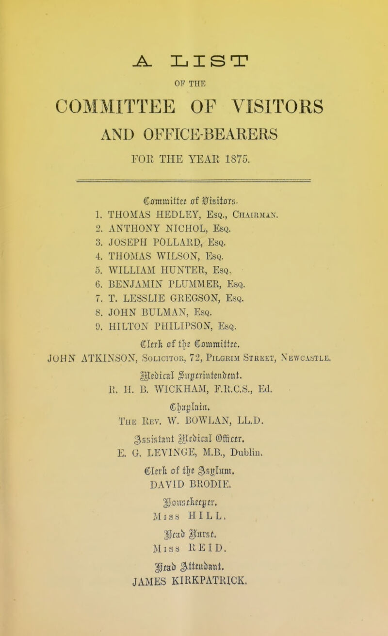 LIST OF THE COMMITTEE OF VISITORS AND OFFICE-BEARERS you the YEAE 1875. Ccmmiltcc af &miax^. 1. THOMAS HEDLEY, Esq., Chaiujun. 2. ANTHONY NICHOL, Esq. 3. JOSEPH POLLARD, Esq. 4. THO.AIAS WILSON, Esq. 5. WILLIAM HUNTER, Esq. 6. BENJAMIN PLUMMER, Esq. 7. T. LESS LIE GREGSON, Esq. 8. JOHN BULMAN, Esq. 9. HILTON PHILIPSON, Esq. ([Inl ofiln Coniraiitfi;. John xVTKINSON, Soucitok, 72, Pilgrim Street, Newcastle. 11 II. B. WICKHAM, F.R.C.S., Ed. The Rev. W. BOWLAN, LL.D. E. G. LEYINGE, M.B., Dublin. DAVID BRODIE. Miss HILL. Mias RE ID. JAMES KIRKPATRICK.