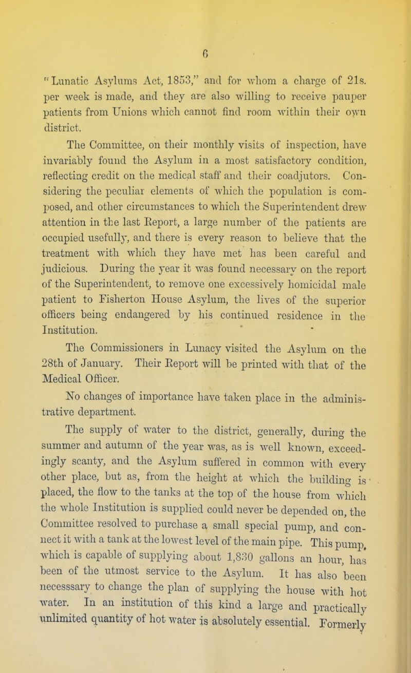 Lunatic Asylums Act, 1853, and for whom a charge of 21s. per week is made, and they are also willing to receive pauper patients from Unions which cannot find room within their o>vn district. The Committee, on their monthly visits of inspection, have invariably found the Asylum in a most satisfactory condition, reflecting credit on the medical staff and tlieir coadjutors. Con- sidering the peculiar elements of which the population is com- posed, and other circumstances to which the Superintendent drew attention in the last Eeport, a large number of the patients are occupied usefully, and there is every reason to believe that the treatment with which they have met has been careful and judicious. During the year it was found necessary on the report of the Superintendent, to remove one excessively homicidal male patient to Fisherton House Asylum, the lives of the superior officers being endangered by his continued residence in the Institution. The Commissioners in Lunacy visited the Asylum on the 28th of January. Their Eeport will be printed with that of the Medical Officer. No changes of importance have taken place in the adminis- trative department. The supply of water to the district, generally, during the summer and autumn of the year was, as is well knoM^n, exceed- ingly scanty, and the Asylum suffered in common with every other place, but as, from the height at which the building is- placed, the flow to the tanks at the top of the house from which the whole Institution is supplied could never be depended on, the Committee resolved to purchase a small special pump, and con- nect it with a tank at the lowest level of the main pipe. This pumiD, which is capable of supplying about 1,830 gallons an hour, has been of the utmost service to the Asylum. It has also been necesssary to change the plan of supplying the house with hot water. In an institution of this kind a large and practically unlimited quantity of hot water is absolutely essential. Formerly