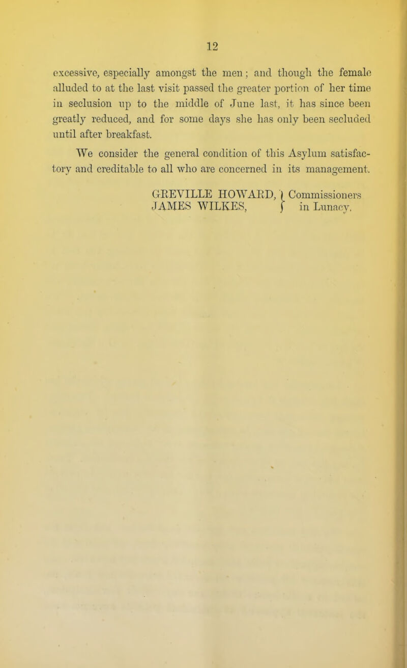 excessive, especially amongst the men; and tlioiigli the female alluded to at the last visit passed the greater portion of her time in seclusion up to the middle of June last, it has since been greatly reduced, and for some days she has only been secluded until after breakfast. We consider the general condition of this Asylum satisfac- torv and creditable to all who are concerned in its management. GEEVILLE HOWARD, \ Commissioners JAMP:S WILKES, f in Lunacy.
