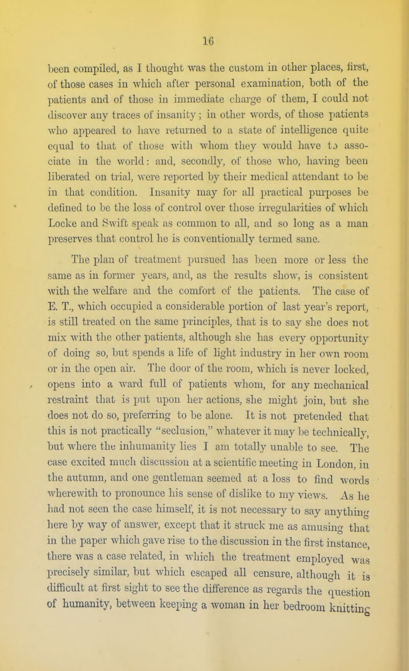 beea compiled, as I tliouglit was the custom in other places, first, of those cases in which after personal examination, both of the patients and of those in immediate charge of them, I could not discover any traces of insanity; in other words, of those patients who appeared to liave returned to a state of intelligence quite equal to that of those with whom they would have to asso- ciate in the world: and, secondly, of those who, having been liberated on trial, were reported by their medical attendant to be in that condition. Insanity may for all practical purposes be defined to be the loss of control over those irregularities of which Locke and Swift speak as common to all, and so long as a man preserves that control he is conventionally termed sane. The j)lan of treatment pursued has Ijeeu more or less tlic same as in former years, and, as the results show, is consistent with the welfare and the comfort of the patients. The case of E. T., which occupied a considerable portion of last year's report, is still treated on the same principles, that is to say she does not mix with the other patients, although she has every opportunity of doing so, but spends a life of light industry in her own room or in the open air. The door of the room, which is never locked, opens into a ward full of patients whom, for any mechanical restraint that is put upon her actions, she might join, but she does not do so, preferring to be alone. It is not pretended that this is not practically seclusion, whatever it may be technically, but where the inhumanity lies I am totally unable to see. The case excited much discussion at a scientific meeting in London, in the autumn, and one gentleman seemed at a loss to find words wherewith to pronounce his sense of dislike to my views. As he had not seen the case himself, it is not necessary to say anythim: here by way of answer, except that it struck me as amusing that in the paper which gave rise to the discussion in the first instance, there was a case related, in which the treatment employed was precisely similar, but which escaped all censure, although it is difficult at first sight to see the difference as regards the question of humanity, between keeping a woman in her bedroom kuittinr