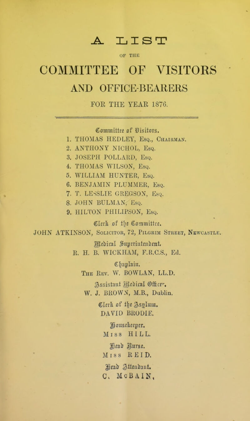 LIST OF THE COMMITTEE OF VISITORS AND OFFICE-BEARERS FOE THE YEAE 1876. ^amxmtttt of ©isUurs. 1. THOMAS HEDLEY, Esq., Chapman. 2. ANTHONY NICHOL, Esq. 3. JOSEPH POLLARD, Esq. 4. THOMAS WILSON, Esq. 5. WILLIAM HUNTER, Esq. 6. BENJAMIN PLUMMER, Esq. 7. T. LESSLIE GREGSON, Esq. 8. JOHN BULMAN, Esq. 9. HILTON PHILIPSON, Esq. Clcr]^ of tht Co'.nmittf/!. JOHN ATKINSON, Solicitor, 72, Pilgrim Street, Newcastle. R. H. B. WICKHAM, F.R.C.S., Ed. Chaplain. The Rev. W. BOWLAN, LL.D. W. J. BROWN, M.B., Dublin. CIcvIi of t\t ^snlum, DAVID BRODIE. Miss HILL. Dcair |turs£. xMiss REID. C» McBAiN,